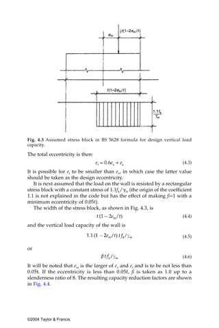 Fig. 4.3 Assumed stress block in BS 5628 formula for design vertical load
capacity.

The total eccentricity is then:
                                                                         (4.3)

It is possible for et to be smaller than ex, in which case the latter value
should be taken as the design eccentricity.
    It is next assumed that the load on the wall is resisted by a rectangular
stress block with a constant stress of 1.1fk/␥m (the origin of the coefficient
1.1 is not explained in the code but has the effect of making ß=1 with a
minimum eccentricity of 0.05t).
    The width of the stress block, as shown in Fig. 4.3, is
                                                                         (4.4)

and the vertical load capacity of the wall is

                                                                         (4.5)

or
                                                                         (4.6)

It will be noted that em is the larger of ex and et and is to be not less than
0.05t. If the eccentricity is less than 0.05f, ß is taken as 1.0 up to a
slenderness ratio of 8. The resulting capacity reduction factors are shown
in Fig. 4.4.




©2004 Taylor & Francis
 