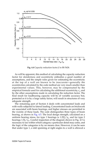 Fig. 4.4 Capacity reduction factor ß in BS 5628.


   As will be apparent, this method of calculating the capacity reduction
factor for slenderness and eccentricity embodies a good number of
assumptions, and the simple rules given for estimating the eccentricity
at the top of a wall are known to be inaccurate—generally the
eccentricities calculated by the code method are very much smaller than
experimental values. This, however, may be compensated by the
empirical formula used for calculating the additional eccentricity, ea, and
by the other assumptions made in calculating the reduction factor. The
final result for loadbearing capacity will be of variable accuracy but,
protected as it is by a large safety factor, will result in structures of very
adequate strength.
   The remaining part of Section 4 deals with concentrated loads and
with walls subjected to lateral loading. Concentrated loads on brickwork
are associated with beam bearings, and higher stresses are permitted in
the vicinity of these loads. The code distinguishes three types of beam
bearing, as shown in Fig. 4.5. The local design strength, calculated on a
uniform bearing stress, for type 1 bearings is 1.25fk/␥m and for type 2
bearings 1.5fk/␥m. Careful inspection of the diagram shown in Fig. 4.5 is
necessary to see within which category a particular detail may come, and
the logic of the categories is by no means clear. However, it can be seen
that under type 1, a slab spanning at right angles to a wall is allowed a




©2004 Taylor & Francis
 