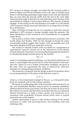 25% increase in design strength, provided that the bearing width is
between 50mm and half the thickness of the wall. Type 2 includes short
beam or slab bearings spanning at right angles to the wall, provided that
they are more than the bearing width from the end of the wall. Slabs
whose bearing length is between six and eight times their bearing width
are included in category 2 and are thus allowed a 50% increase in design
strength. A slab resting on the full thickness and width of a wall attracts
a 25% increase in design stress provided that it is no longer than six times
the wall thickness.
   Type 3 bearings envisage the use of a spreader or pad-stone and are
permitted a 100% increase in design strength under the spreader. The
stress distribution at this location is to be calculated by an acceptable
elastic theory.
   The accuracy of these rather complicated provisions is uncertain. Test
results (Page and Hendry, 1987) for the strength of brickwork under
concentrated loading suggest that simpler rules are possible and such
have been adopted in EC6 (see subsection 4.4.4 (c)).
   The section on laterally loaded walls was based on a programme of
experimental research carried out at the laboratories of the British
Ceramic Research Association. For non-loadbearing panels the method is
to calculate the design moment given by the formula:
                                                                        (4.7)

where ␣ is a bending moment coefficient, ␥f is the partial safety factor for
loads, L is the length of the panel and Wk is the characteristic wind load/
unit area. Values of ␣ for a variety of boundary conditions are given in
the code. They are numerically the same as obtained by yield line
formulae for corresponding boundary conditions.
   This moment is compared with the design moment of resistance about
an axis perpendicular to the plane of the bed joint, equal to


where fkx is the characteristic strength in flexure, ␥m is the partial safety
factor for materials and Z is the section modulus.
   Obviously everything depends on the successful achievement of fkx on
site, and considerable attention must be given to ensuring satisfactory
adhesion between bricks and mortar. The best advice that can be given in
this respect is to ensure that the bricks are neither kiln-dry nor saturated.
Mortar should have as high a water content and retentivity as is
consistent with workability. Calcium silicate bricks seem to require
particular care in this respect.
   Further information is given in this section relating to the lateral
resistance of walls with precompression, free-standing walls and
retaining walls.




©2004 Taylor & Francis
 