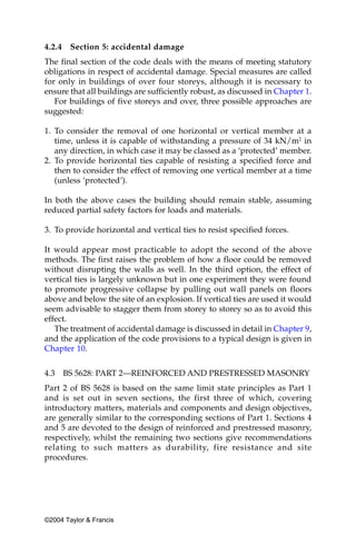 4.2.4   Section 5: accidental damage
The final section of the code deals with the means of meeting statutory
obligations in respect of accidental damage. Special measures are called
for only in buildings of over four storeys, although it is necessary to
ensure that all buildings are sufficiently robust, as discussed in Chapter 1.
   For buildings of five storeys and over, three possible approaches are
suggested:

1. To consider the removal of one horizontal or vertical member at a
   time, unless it is capable of withstanding a pressure of 34 kN/m2 in
   any direction, in which case it may be classed as a ‘protected’ member.
2. To provide horizontal ties capable of resisting a specified force and
   then to consider the effect of removing one vertical member at a time
   (unless ‘protected’).

In both the above cases the building should remain stable, assuming
reduced partial safety factors for loads and materials.

3. To provide horizontal and vertical ties to resist specified forces.

It would appear most practicable to adopt the second of the above
methods. The first raises the problem of how a floor could be removed
without disrupting the walls as well. In the third option, the effect of
vertical ties is largely unknown but in one experiment they were found
to promote progressive collapse by pulling out wall panels on floors
above and below the site of an explosion. If vertical ties are used it would
seem advisable to stagger them from storey to storey so as to avoid this
effect.
   The treatment of accidental damage is discussed in detail in Chapter 9,
and the application of the code provisions to a typical design is given in
Chapter 10.


4.3 BS 5628: PART 2—REINFORCED AND PRESTRESSED MASONRY
Part 2 of BS 5628 is based on the same limit state principles as Part 1
and is set out in seven sections, the first three of which, covering
introductory matters, materials and components and design objectives,
are generally similar to the corresponding sections of Part 1. Sections 4
and 5 are devoted to the design of reinforced and prestressed masonry,
respectively, whilst the remaining two sections give recommendations
relating to such matters as durability, fire resistance and site
procedures.




©2004 Taylor & Francis
 