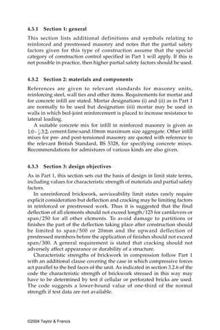 4.3.1   Section 1: general
This section lists additional definitions and symbols relating to
reinforced and prestressed masonry and notes that the partial safety
factors given for this type of construction assume that the special
category of construction control specified in Part 1 will apply. If this is
not possible in practice, then higher partial safety factors should be used.


4.3.2   Section 2: materials and components
References are given to relevant standards for masonry units,
reinforcing steel, wall ties and other items. Requirements for mortar and
for concrete infill are stated. Mortar designations (i) and (ii) as in Part 1
are normally to be used but designation (iii) mortar may be used in
walls in which bed-joint reinforcement is placed to increase resistance to
lateral loading.
   A suitable concrete mix for infill in reinforced masonry is given as
          , cement:lime:sand:10mm maximum size aggregate. Other infill
mixes for pre- and post-tensioned masonry are quoted with reference to
the relevant British Standard, BS 5328, for specifying concrete mixes.
Recommendations for admixtures of various kinds are also given.


4.3.3   Section 3: design objectives
As in Part 1, this section sets out the basis of design in limit state terms,
including values for characteristic strength of materials and partial safety
factors.
   In unreinforced brickwork, serviceability limit states rarely require
explicit consideration but deflection and cracking may be limiting factors
in reinforced or prestressed work. Thus it is suggested that the final
deflection of all elements should not exceed length/125 for cantilevers or
span/250 for all other elements. To avoid damage to partitions or
finishes the part of the deflection taking place after construction should
be limited to span/500 or 20mm and the upward deflection of
prestressed members before the application of finishes should not exceed
span/300. A general requirement is stated that cracking should not
adversely affect appearance or durability of a structure.
   Characteristic strengths of brickwork in compression follow Part 1
with an additional clause covering the case in which compressive forces
act parallel to the bed faces of the unit. As indicated in section 3.2.6 of the
code the characteristic strength of brickwork stressed in this way may
have to be determined by test if cellular or perforated bricks are used.
The code suggests a lower-bound value of one-third of the normal
strength if test data are not available.




©2004 Taylor & Francis
 