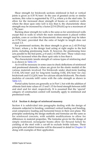 Shear strength for brickwork sections reinforced in bed or vertical
joints is given as 0.35 N/mm2. In the case of grouted cavity or similar
sections, this value is augmented by 17.5 ␳, where ␳ is the steel ratio. To
allow for the increased shear strength of beams or cantilever walls
where the shear span ratio (a/d) is less than 6, the characteristic shear
strength may be increased by a factor [2.5-0.25(a/d)] up to a maximum of
1.7N/mm2.
   Racking shear strength for walls is the same as for unreinforced walls
except that in walls in which the main reinforcement is placed within
pockets, cores or cavities the characteristic shear strength may be taken
as 0.7N/mm2, provided that the ratio of height to length does not
exceed 1.5.
   For prestressed sections, the shear strength is given as fv=(0.35+0.6g)
N/mm2, where g is the design load acting at right angles to the bed
joints, including prestressing loads. If, however, the prestressing force
acts parallel to the bed joints, g=0 and fv=0.35N/mm2. These values may
again be increased when the shear span ratio is less than 6.
   The characteristic tensile strength of various types of reinforcing steel
is as shown in Table 2.9.
   As it will be necessary in some cases to check deflections of reinforced
and prestressed elements, values are given for the elastic moduli of the
various materials involved. For brickwork under short-term loading
E=0.9f k kN/mm2 and for long-term loading 0.45f k kN/mm2 for clay
brickwrork and 0.3/fkkN/mm2 for calcium silicate brickwork. The elastic
modulus of concrete infill varies with the cube strength as shown in
Table 4.3.
   Partial safety factors are generally as in Part 1, but with the addition of
ultimate limit state values of 1.5 and 1.15 for bond strength between infill
and steel and for steel, respectively. It is assumed that the ‘special’
category of construction control will normally apply to reinforced and
prestressed work.


4.3.4   Section 4: design of reinforced masonry
Section 4 is subdivided into paragraphs dealing with the design of
elements subjected to bending, combined vertical loading and bending,
axial compressive loading and horizontal forces in their own plane. The
principles underlying the design methods and formulae are the same as
for reinforced concrete, with suitable modifications to allow for
differences in material properties. The formulae given for the design of
simply reinforced, rectangular beams allow for flexural failure by
yielding of the steel with a cut-off to exclude brittle failures. These
principles and related formulae will be discussed in detail in Chapter 10
along with examples of their application.




©2004 Taylor & Francis
 