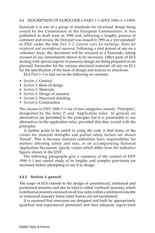 4.4     DESCRIPTION OF EUROCODE 6 PART 1–1 (ENV 1996–1–1:1995)
Eurocode 6 is one of a group of standards for structural design being
issued by the Commission of the European Communities. It was
published in draft form in 1988 and, following a lengthy process of
comment and review, the first part was issued in 1995 as a ‘pre-standard’
or ENV under the title Part 1–1: General rules for buildings. Rules for
reinforced and unreinforced masonry. Following a trial period of use on a
voluntary basis, the document will be reissued as a Eurocode, taking
account of any amendments shown to be necessary. Other parts of EC6
dealing with special aspects of masonry design are being prepared or are
planned. Eurocodes for the various structural materials all rely on EC1
for the specification of the basis of design and actions on structures.
   EC6 Part 1–1 is laid out in the following six sections:
•   Section 1. General
•   Section 2. Basis of design
•   Section 3. Materials
•   Section 4. Design of masonry
•   Section 5. Structural detailing
•   Section 6. Construction
The clauses in ENV 1996–1–1 are of two categories, namely, ‘Principles’,
designated by the letter P, and ‘Application rules’. In general, no
alternatives are permitted to the principles but it is permissible to use
alternatives to the application rules, provided that they accord with the
principles.
   A further point to be noted in using the code is that many of the
values for material strengths and partial safety factors are shown
‘boxed’. This is because national authorities have responsibility for
matters affecting safety and may, in an accompanying National
Application Document, specify values which differ from the indicative
figures shown in the ENV.
   The following paragraphs give a summary of the content of ENV
1996–1–1 but careful study of its lengthy and complex provisions are
necessary before attempting to use it in design.


4.4.1    Section 1: general
The scope of EC6 extends to the design of unreinforced, reinforced and
prestressed masonry and also to what is called ‘confined’ masonry, which
is defined as masonry enclosed on all four sides within a reinforced concrete
or reinforced masonry frame (steel frames are not mentioned).
    It is assumed that structures are designed and built by appropriately
qualified and experienced personnel and that adequate supervision




©2004 Taylor & Francis
 