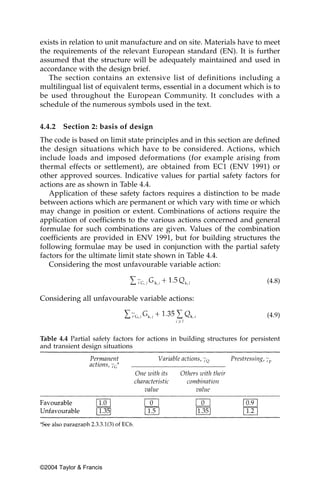 exists in relation to unit manufacture and on site. Materials have to meet
the requirements of the relevant European standard (EN). It is further
assumed that the structure will be adequately maintained and used in
accordance with the design brief.
   The section contains an extensive list of definitions including a
multilingual list of equivalent terms, essential in a document which is to
be used throughout the European Community. It concludes with a
schedule of the numerous symbols used in the text.

4.4.2   Section 2: basis of design
The code is based on limit state principles and in this section are defined
the design situations which have to be considered. Actions, which
include loads and imposed deformations (for example arising from
thermal effects or settlement), are obtained from EC1 (ENV 1991) or
other approved sources. Indicative values for partial safety factors for
actions are as shown in Table 4.4.
   Application of these safety factors requires a distinction to be made
between actions which are permanent or which vary with time or which
may change in position or extent. Combinations of actions require the
application of coefficients to the various actions concerned and general
formulae for such combinations are given. Values of the combination
coefficients are provided in ENV 1991, but for building structures the
following formulae may be used in conjunction with the partial safety
factors for the ultimate limit state shown in Table 4.4.
   Considering the most unfavourable variable action:

                                                                             (4.8)

Considering all unfavourable variable actions:

                                                                             (4.9)


Table 4.4 Partial safety factors for actions in building structures for persistent
and transient design situations




©2004 Taylor & Francis
 