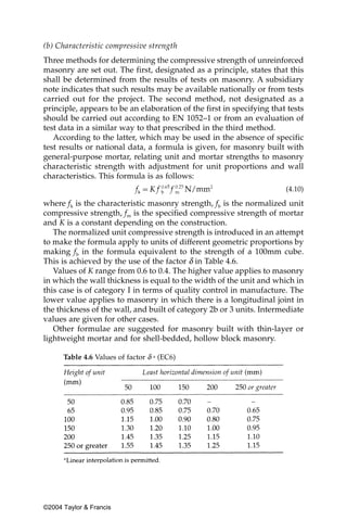(b) Characteristic compressive strength
Three methods for determining the compressive strength of unreinforced
masonry are set out. The first, designated as a principle, states that this
shall be determined from the results of tests on masonry. A subsidiary
note indicates that such results may be available nationally or from tests
carried out for the project. The second method, not designated as a
principle, appears to be an elaboration of the first in specifying that tests
should be carried out according to EN 1052–1 or from an evaluation of
test data in a similar way to that prescribed in the third method.
   According to the latter, which may be used in the absence of specific
test results or national data, a formula is given, for masonry built with
general-purpose mortar, relating unit and mortar strengths to masonry
characteristic strength with adjustment for unit proportions and wall
characteristics. This formula is as follows:
                                                                       (4.10)

where fk is the characteristic masonry strength, fb is the normalized unit
compressive strength, fm is the specified compressive strength of mortar
and K is a constant depending on the construction.
   The normalized unit compressive strength is introduced in an attempt
to make the formula apply to units of different geometric proportions by
making fb in the formula equivalent to the strength of a 100mm cube.
This is achieved by the use of the factor δ in Table 4.6.
   Values of K range from 0.6 to 0.4. The higher value applies to masonry
in which the wall thickness is equal to the width of the unit and which in
this case is of category I in terms of quality control in manufacture. The
lower value applies to masonry in which there is a longitudinal joint in
the thickness of the wall, and built of category 2b or 3 units. Intermediate
values are given for other cases.
   Other formulae are suggested for masonry built with thin-layer or
lightweight mortar and for shell-bedded, hollow block masonry.

      Table 4.6 Values of factor δ a (EC6)




©2004 Taylor & Francis
 