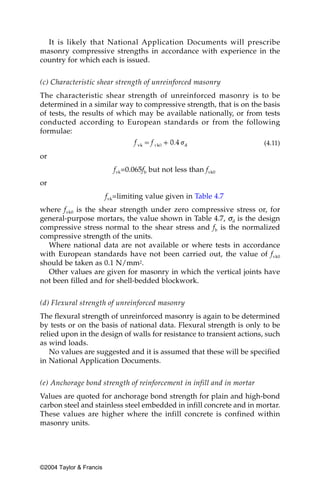 It is likely that National Application Documents will prescribe
masonry compressive strengths in accordance with experience in the
country for which each is issued.


(c) Characteristic shear strength of unreinforced masonry
The characteristic shear strength of unreinforced masonry is to be
determined in a similar way to compressive strength, that is on the basis
of tests, the results of which may be available nationally, or from tests
conducted according to European standards or from the following
formulae:
                                                                       (4.11)

or
                           fvk=0.065fb but not less than fvk0
or
                         fvk=limiting value given in Table 4.7
where fvk0 is the shear strength under zero compressive stress or, for
general-purpose mortars, the value shown in Table 4.7, σd is the design
compressive stress normal to the shear stress and fb is the normalized
compressive strength of the units.
  Where national data are not available or where tests in accordance
with European standards have not been carried out, the value of fvk0
should be taken as 0.1 N/mm2.
  Other values are given for masonry in which the vertical joints have
not been filled and for shell-bedded blockwork.


(d) Flexural strength of unreinforced masonry
The flexural strength of unreinforced masonry is again to be determined
by tests or on the basis of national data. Flexural strength is only to be
relied upon in the design of walls for resistance to transient actions, such
as wind loads.
   No values are suggested and it is assumed that these will be specified
in National Application Documents.


(e) Anchorage bond strength of reinforcement in infill and in mortar
Values are quoted for anchorage bond strength for plain and high-bond
carbon steel and stainless steel embedded in infill concrete and in mortar.
These values are higher where the infill concrete is confined within
masonry units.




©2004 Taylor & Francis
 