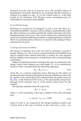elements must be such as to prevent sway. The possible effects of
imperfections should be allowed for by assuming that the structure is
inclined at an angle of              to the vertical where htot is the total
height of the building. One designer must, unambiguously, be
responsible for ensuring overall stability.


(b) Accidental damage
Buildings are required to be designed in such a way that there is a
‘reasonable probability’ that they will not collapse catastrophically under
the effect of misuse or accident and that the extent of damage will not be
disproportionate to the cause. This is to be achieved by considering the
removal of essential loadbearing members or designing them to resist the
effects of accidental actions. However, no specific rules relating to these
requirements are given.

(c) Design of structural members
The design of members has to be such that no damage is caused to
facings, finishes, etc., but it may be assumed that the serviceability limit
state is satisfied if the ultimate limit state is verified. It is also required
that the stability of the structure or of individual walls is ensured during
construction.
   Subject to detailed provisions relating to the type of construction, the
design vertical load resistance per unit length, NRd, of an unreinforced
masonry wall is calculated from the following expression:
                                                                         (4.12)

where Φi,m is a capacity reduction factor allowing for the effects of
slenderness and eccentricity (Φi applies to the top and bottom of the wall;
Φm applies to the mid-height and is obtained from the graph shown in
Fig. 4.6), t is the thickness of the wall, fk is the characteristic compressive
strength of the masonry and ␥ m is the partial safety factor for the
material.
   The capacity reduction factor Φi is given by:
                                                                         (4.13)

where ei is the eccentricity at the top or bottom of the wall calculated
from
                                                                         (4.14)

where Mi and N i are respectively the design bending moment and
vertical load at the top or bottom of the wall and e hi and e a are




©2004 Taylor & Francis
 