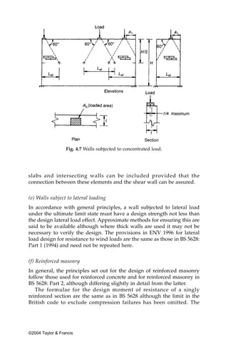 Fig. 4.7 Walls subjected to concentrated load.




slabs and intersecting walls can be included provided that the
connection between these elements and the shear wall can be assured.


(e) Walls subject to lateral loading
In accordance with general principles, a wall subjected to lateral load
under the ultimate limit state must have a design strength not less than
the design lateral load effect. Approximate methods for ensuring this are
said to be available although where thick walls are used it may not be
necessary to verify the design. The provisions in ENV 1996 for lateral
load design for resistance to wind loads are the same as those in BS 5628:
Part 1 (1994) and need not be repeated here.


(f) Reinforced masonry
In general, the principles set out for the design of reinforced masonry
follow those used for reinforced concrete and for reinforced masonry in
BS 5628: Part 2, although differing slightly in detail from the latter.
   The formulae for the design moment of resistance of a singly
reinforced section are the same as in BS 5628 although the limit in the
British code to exclude compression failures has been omitted. The




©2004 Taylor & Francis
 