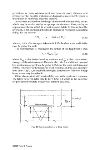 provisions for shear reinforcement are, however, more elaborate and
provide for the possible inclusion of diagonal reinforcement, which is
uncommon in reinforced masonry sections.
   A section is included on the design of reinforced masonry deep beams
which may be carried out by an appropriate structural theory or by an
approximate theory which is set out in some detail. In this method the
lever arm, z, for calculating the design moment of resistance is, referring
to Fig. 4.8, the lesser of

                                                                        (4.21)

where lef is the effective span, taken to be 1.15×the clear span, and h is the
clear height of the wall.
   The reinforcement As required in the bottom of the deep beam is then

                                                                        (4.22)

where MRd is the design bending moment and fyk is the characteristic
strength of the reinforcement. The code also calls for additional nominal
bed-joint reinforcement to a height of 0.5l above the main reinforcement
or 0.5d, whichever is the lesser, ‘to resist cracking’. In this case, an upper
limit of             is specified although a compression failure in a deep
beam seems very improbable.
   Other clauses deal with serviceability and with prestressed masonry.
The latter, however, refer only to ENV 1992–1–1 which is the Eurocode
for prestressed concrete and give no detailed guidance.




                     Fig. 4.8 Representation of a deep beam.




©2004 Taylor & Francis
 