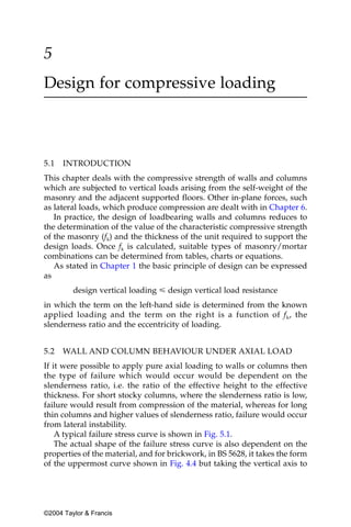 5
Design for compressive loading



5.1   INTRODUCTION
This chapter deals with the compressive strength of walls and columns
which are subjected to vertical loads arising from the self-weight of the
masonry and the adjacent supported floors. Other in-plane forces, such
as lateral loads, which produce compression are dealt with in Chapter 6.
   In practice, the design of loadbearing walls and columns reduces to
the determination of the value of the characteristic compressive strength
of the masonry (fk) and the thickness of the unit required to support the
design loads. Once fk is calculated, suitable types of masonry/mortar
combinations can be determined from tables, charts or equations.
   As stated in Chapter 1 the basic principle of design can be expressed
as
         design vertical loading р design vertical load resistance
in which the term on the left-hand side is determined from the known
applied loading and the term on the right is a function of f k, the
slenderness ratio and the eccentricity of loading.


5.2   WALL AND COLUMN BEHAVIOUR UNDER AXIAL LOAD
If it were possible to apply pure axial loading to walls or columns then
the type of failure which would occur would be dependent on the
slenderness ratio, i.e. the ratio of the effective height to the effective
thickness. For short stocky columns, where the slenderness ratio is low,
failure would result from compression of the material, whereas for long
thin columns and higher values of slenderness ratio, failure would occur
from lateral instability.
    A typical failure stress curve is shown in Fig. 5.1.
    The actual shape of the failure stress curve is also dependent on the
properties of the material, and for brickwork, in BS 5628, it takes the form
of the uppermost curve shown in Fig. 4.4 but taking the vertical axis to




©2004 Taylor & Francis
 