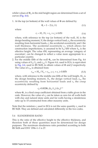 whilst values of Φm in the mid-height region are determined from a set of
curves (Fig. 4.6).

1. At the top (or bottom) of the wall values of Φ are defined by
                                                                       (5.3)

   where
                                                                       (5.4)

   where, with reference to the top (or bottom) of the wall, Mi is the
   design bending moment, Ni the design vertical load, ehi the eccentricity
   resulting from horizontal loads, ea the accidental eccentricity and t the
   wall thickness. The accidental eccentricity e a, which allows for
   construction imperfections, is assumed to be hef/450 where hef is the
   effective height. The value 450, representing an average ‘category of
   execution’, can be changed to reflect a value more appropriate to a
   particular country.
2. For the middle fifth of the wall Φm can be determined from Fig. 4.6
   using values of hef/tef and emk/t. Figure 4.6, used in EC6, is equivalent
   to Fig. 4.4, used in BS 5628, to obtain values of Φ and ß respectively.
   The value of emk is obtained from:
                                                                       (5.5)
   where, with reference to the middle one-fifth of the wall height, Mm is
   the design bending moment, Nm the design vertical load, ehm the
   eccentricity resulting from horizontal loads and e k the creep
   eccentricity defined by
                          ek=0.002Φ∞ (hef/tm) (tem)1/2
   where Φ∞ is a final creep coefficient obtained from a table given in the
   code. However, the value of ek can be taken as zero for all walls built
   with clay and natural stone units and for walls having a slenderness
   ratio up to 15 constructed from other masonry units.

Note that the notation ea used in EC6 is not the same quantity ea used in
BS 5628. They are defined and calculated differently in the two codes.


5.4   SLENDERNESS RATIO
This is the ratio of the effective height to the effective thickness, and
therefore both of these quantities must be determined for design
purposes. The maximum slenderness ratio permitted according to both
BS 5628 and ENV 1996–1–1 is 27.




©2004 Taylor & Francis
 