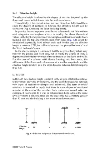 5.4.1   Effective height
The effective height is related to the degree of restraint imposed by the
floors and beams which frame into the wall or columns.
   Theoretically, if the ends of a strut are free, pinned, or fully fixed then,
since the degree of restraint is known, the effective height can be
calculated (Fig. 5.3) using the Euler buckling theory.
   In practice the end supports to walls and columns do not fit into these
neat categories, and engineers have to modify the above theoretical
values in the light of experience. For example, a wall with concrete floors
framing into the top and bottom, from both sides (Fig. 5.4), could be
considered as partially fixed at both ends, and for this case the effective
length is taken as 0.75h, i.e. half-way between the ‘pinned both ends’ and
the ‘fixed both ends’ cases.
   In the above example it is assumed that the degree of fixity is half-way
between the pinned and fixed case, but in reality the degree of fixity is
dependent on the relative values of the stiffnesses of the floors and walls.
For the case of a column with floors framing into both ends, the
stiffnesses of the floors and columns are of a similar magnitude and the
effective height is taken as h, the clear distance between lateral supports
(Fig. 5.4).


(a) BS 5628
In BS 5628 the effective height is related to the degree of lateral resistance
to movement provided by supports, and the code distinguishes between
two types of resistance—simple and enhanced. The term enhanced
resistance is intended to imply that there is some degree of rotational
restraint at the end of the member. Such resistances would arise, for
example, if floors span to a wall or column from both sides at the same
level or where a concrete floor on one side only has a bearing greater
than 90 mm and the building is not more than three storeys.




              Fig. 5.3 Effective height for different end conditions.




©2004 Taylor & Francis
 
