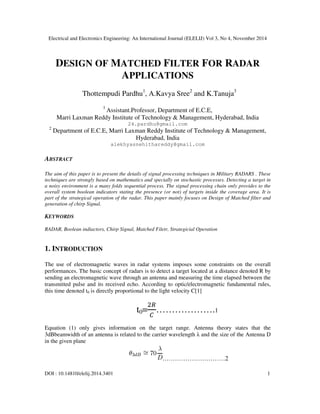 Electrical and Electronics Engineering: An International Journal (ELELIJ) Vol 3, No 4, November 2014
DOI : 10.14810/elelij.2014.3401 1
DESIGN OF MATCHED FILTER FOR RADAR
APPLICATIONS
Thottempudi Pardhu1
, A.Kavya Sree2
and K.Tanuja3
1
Assistant.Professor, Department of E.C.E,
Marri Laxman Reddy Institute of Technology & Management, Hyderabad, India
24.pardhu@gmail.com
2
Department of E.C.E, Marri Laxman Reddy Institute of Technology & Management,
Hyderabad, India
alekhyasnehithareddy@gmail.com
ABSTRACT
The aim of this paper is to present the details of signal processing techniques in Military RADARS . These
techniques are strongly based on mathematics and specially on stochastic processes. Detecting a target in
a noisy environment is a many folds sequential process. The signal processing chain only provides to the
overall system boolean indicators stating the presence (or not) of targets inside the coverage area. It is
part of the strategical operation of the radar. This paper mainly focuses on Design of Matched filter and
generation of chirp Signal.
KEYWORDS
RADAR, Boolean indiactors, Chirp Signal, Matched Filetr, Strategicial Operation
1. INTRODUCTION
The use of electromagnetic waves in radar systems imposes some constraints on the overall
performances. The basic concept of radars is to detect a target located at a distance denoted R by
sending an electromagnetic wave through an antenna and measuring the time elapsed between the
transmitted pulse and its received echo. According to optic/electromagnetic fundamental rules,
this time denoted t0 is directly proportional to the light velocity C[1]
t0=
ଶோ
஼
……………….1
Equation (1) only gives information on the target range. Antenna theory states that the
3dBbeamwidth of an antenna is related to the carrier wavelength λ and the size of the Antenna D
in the given plane
…………………………2
 