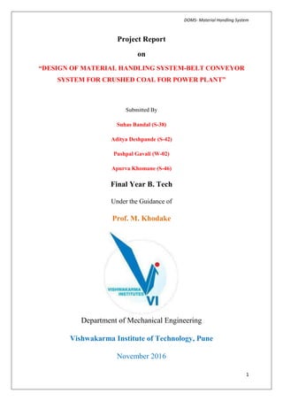 DOMS- Material Handling System
1
Project Report
on
“DESIGN OF MATERIAL HANDLING SYSTEM-BELT CONVEYOR
SYSTEM FOR CRUSHED COAL FOR POWER PLANT”
Submitted By
Suhas Bandal (S-38)
Aditya Deshpande (S-42)
Pushpal Gavali (W-02)
Apurva Khomane (S-46)
Final Year B. Tech
Under the Guidance of
Prof. M. Khodake
Department of Mechanical Engineering
Vishwakarma Institute of Technology, Pune
November 2016
 