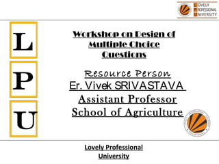 L
P
U
Resource Person
Er. Vivek SRIVASTAVA
Assistant Professor
School of Agriculture
Lovely Professional
University
Workshop on Design of
Multiple Choice
Questions
 