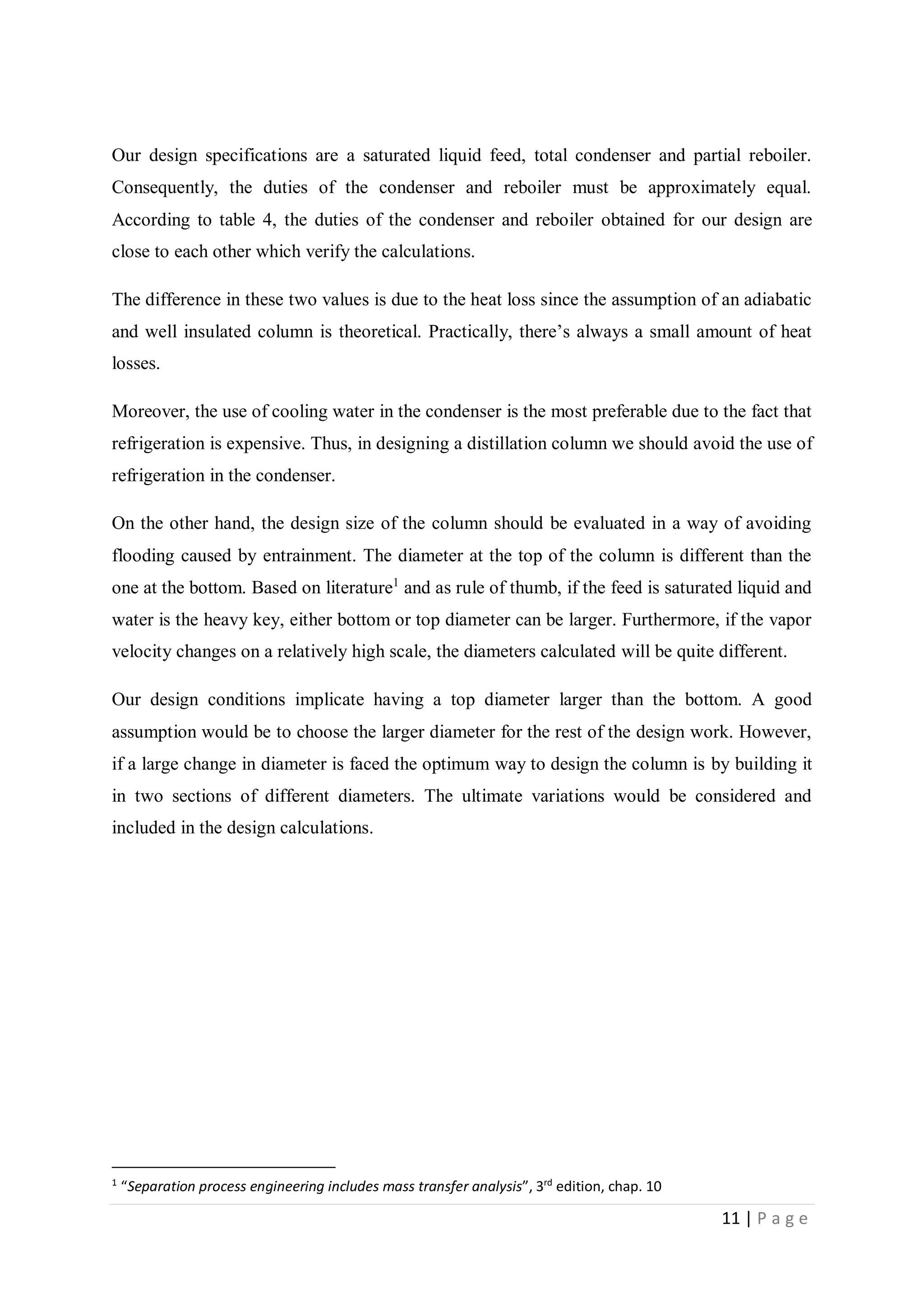 11 | P a g e
Our design specifications are a saturated liquid feed, total condenser and partial reboiler.
Consequently, the duties of the condenser and reboiler must be approximately equal.
According to table 4, the duties of the condenser and reboiler obtained for our design are
close to each other which verify the calculations.
The difference in these two values is due to the heat loss since the assumption of an adiabatic
and well insulated column is theoretical. Practically, there’s always a small amount of heat
losses.
Moreover, the use of cooling water in the condenser is the most preferable due to the fact that
refrigeration is expensive. Thus, in designing a distillation column we should avoid the use of
refrigeration in the condenser.
On the other hand, the design size of the column should be evaluated in a way of avoiding
flooding caused by entrainment. The diameter at the top of the column is different than the
one at the bottom. Based on literature1
and as rule of thumb, if the feed is saturated liquid and
water is the heavy key, either bottom or top diameter can be larger. Furthermore, if the vapor
velocity changes on a relatively high scale, the diameters calculated will be quite different.
Our design conditions implicate having a top diameter larger than the bottom. A good
assumption would be to choose the larger diameter for the rest of the design work. However,
if a large change in diameter is faced the optimum way to design the column is by building it
in two sections of different diameters. The ultimate variations would be considered and
included in the design calculations.
1
“Separation process engineering includes mass transfer analysis”, 3rd
edition, chap. 10
 