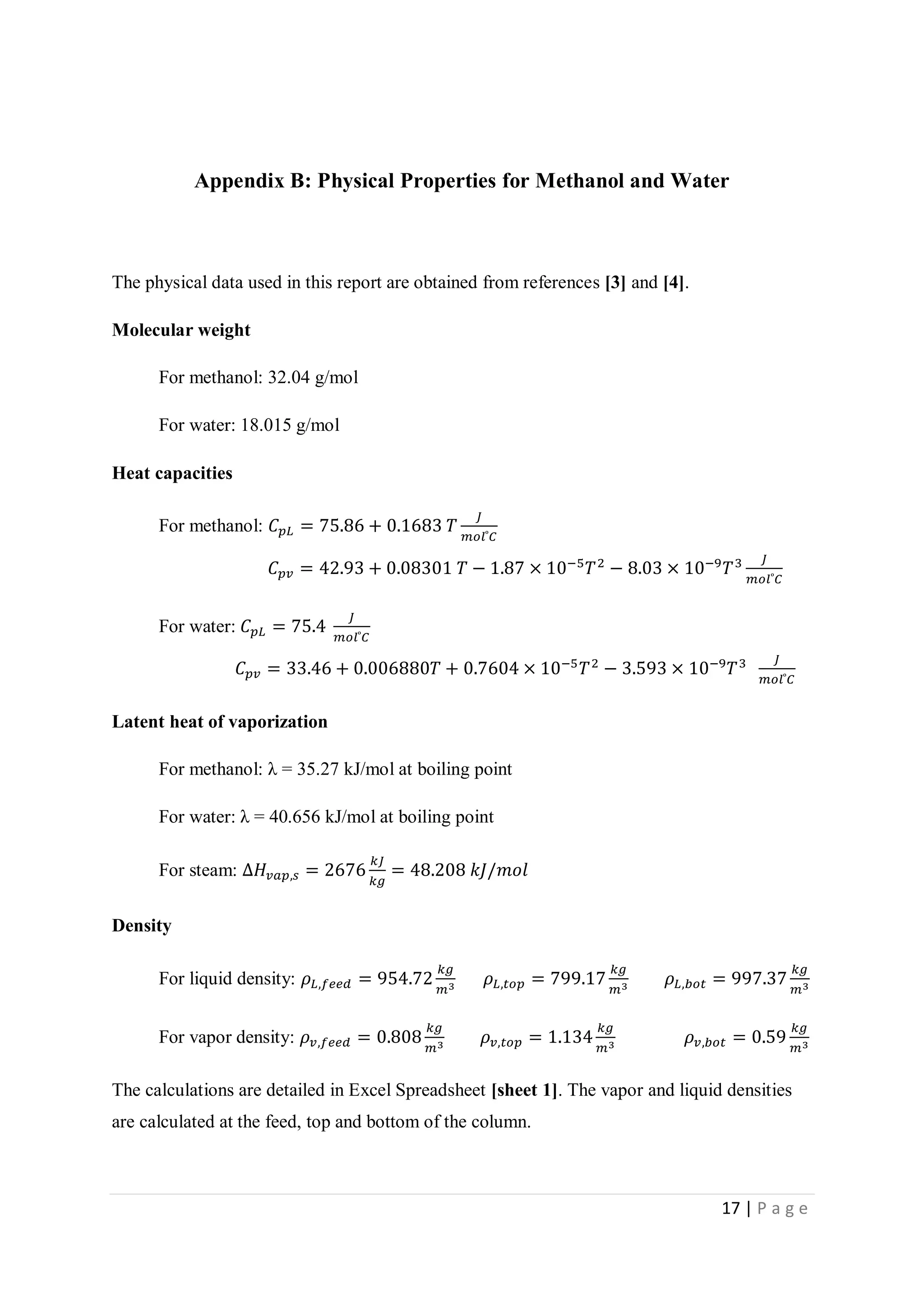 17 | P a g e
Appendix B: Physical Properties for Methanol and Water
The physical data used in this report are obtained from references [3] and [4].
Molecular weight
For methanol: 32.04 g/mol
For water: 18.015 g/mol
Heat capacities
For methanol: 𝐶 𝑝𝐿 = 75.86 + 0.1683 𝑇
𝐽
𝑚𝑜𝑙 ͦ 𝐶
𝐶 𝑝𝑣 = 42.93 + 0.08301 𝑇 − 1.87 × 10−5
𝑇2
− 8.03 × 10−9
𝑇3 𝐽
𝑚𝑜𝑙 ͦ 𝐶
For water: 𝐶 𝑝𝐿 = 75.4
𝐽
𝑚𝑜𝑙 ͦ 𝐶
𝐶 𝑝𝑣 = 33.46 + 0.006880𝑇 + 0.7604 × 10−5
𝑇2
− 3.593 × 10−9
𝑇3 𝐽
𝑚𝑜𝑙 ͦ 𝐶
Latent heat of vaporization
For methanol: λ = 35.27 kJ/mol at boiling point
For water: λ = 40.656 kJ/mol at boiling point
For steam: ∆𝐻𝑣𝑎𝑝,𝑠 = 2676
𝑘𝐽
𝑘𝑔
= 48.208 𝑘𝐽/𝑚𝑜𝑙
Density
For liquid density: 𝜌𝐿,𝑓𝑒𝑒𝑑 = 954.72
𝑘𝑔
𝑚3 𝜌𝐿,𝑡𝑜𝑝 = 799.17
𝑘𝑔
𝑚3 𝜌𝐿,𝑏𝑜𝑡 = 997.37
𝑘𝑔
𝑚3
For vapor density: 𝜌 𝑣,𝑓𝑒𝑒𝑑 = 0.808
𝑘𝑔
𝑚3 𝜌 𝑣,𝑡𝑜𝑝 = 1.134
𝑘𝑔
𝑚3 𝜌 𝑣,𝑏𝑜𝑡 = 0.59
𝑘𝑔
𝑚3
The calculations are detailed in Excel Spreadsheet [sheet 1]. The vapor and liquid densities
are calculated at the feed, top and bottom of the column.
 