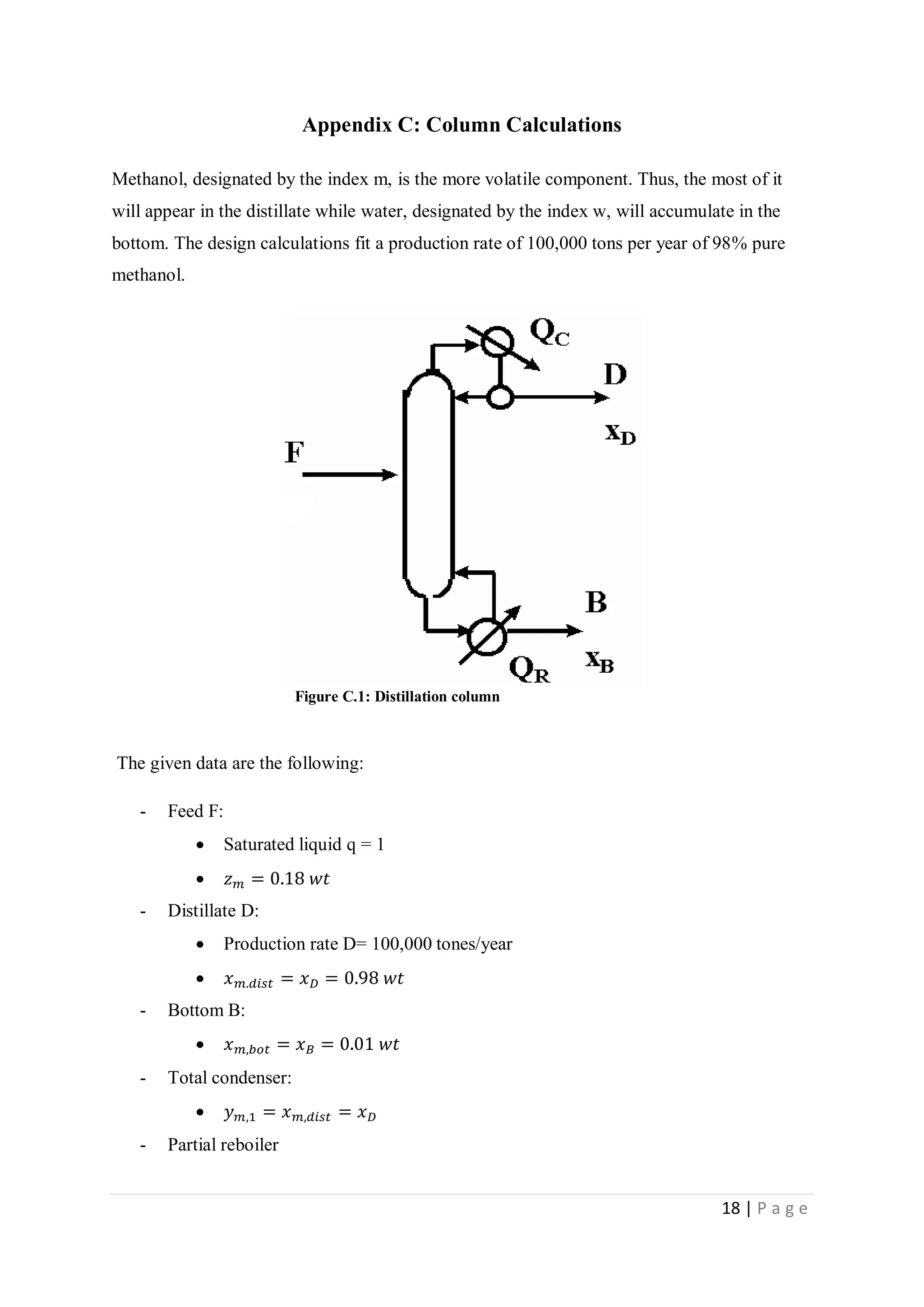 18 | P a g e
Appendix C: Column Calculations
Methanol, designated by the index m, is the more volatile component. Thus, the most of it
will appear in the distillate while water, designated by the index w, will accumulate in the
bottom. The design calculations fit a production rate of 100,000 tons per year of 98% pure
methanol.
Figure C.1: Distillation column
The given data are the following:
- Feed F:
 Saturated liquid q = 1
 𝑧 𝑚 = 0.18 𝑤𝑡
- Distillate D:
 Production rate D= 100,000 tones/year
 𝑥 𝑚.𝑑𝑖𝑠𝑡 = 𝑥 𝐷 = 0.98 𝑤𝑡
- Bottom B:
 𝑥 𝑚,𝑏𝑜𝑡 = 𝑥 𝐵 = 0.01 𝑤𝑡
- Total condenser:
 𝑦 𝑚,1 = 𝑥 𝑚,𝑑𝑖𝑠𝑡 = 𝑥 𝐷
- Partial reboiler
 