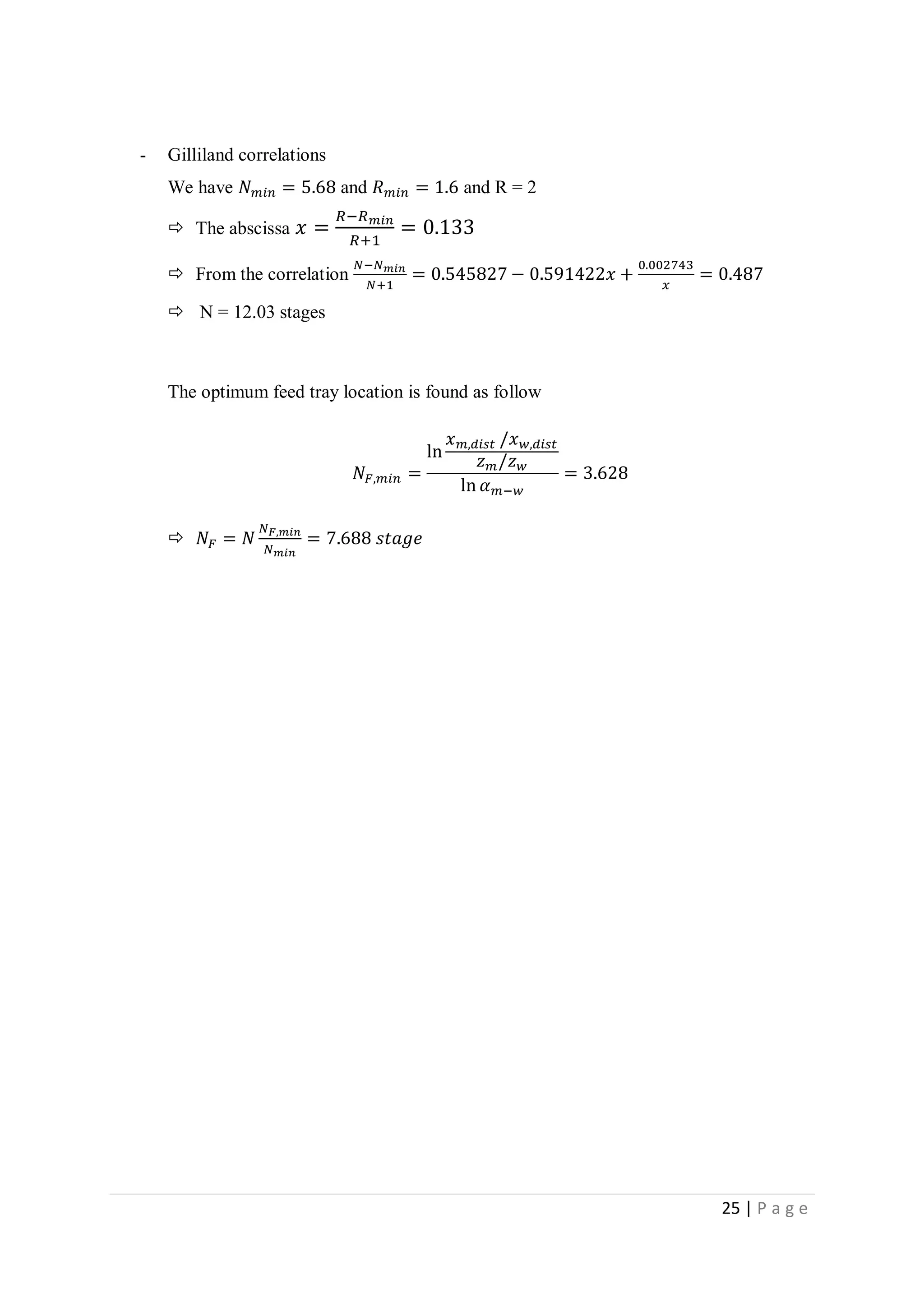 25 | P a g e
- Gilliland correlations
We have 𝑁 𝑚𝑖𝑛 = 5.68 and 𝑅 𝑚𝑖𝑛 = 1.6 and R = 2
 The abscissa 𝑥 =
𝑅−𝑅 𝑚𝑖𝑛
𝑅+1
= 0.133
 From the correlation
𝑁−𝑁 𝑚𝑖𝑛
𝑁+1
= 0.545827 − 0.591422𝑥 +
0.002743
𝑥
= 0.487
 N = 12.03 stages
The optimum feed tray location is found as follow
𝑁𝐹,𝑚𝑖𝑛 =
ln
𝑥 𝑚,𝑑𝑖𝑠𝑡 /𝑥 𝑤,𝑑𝑖𝑠𝑡
𝑧 𝑚/𝑧 𝑤
ln 𝛼 𝑚−𝑤
= 3.628
 𝑁𝐹 = 𝑁
𝑁 𝐹,𝑚𝑖𝑛
𝑁 𝑚𝑖𝑛
= 7.688 𝑠𝑡𝑎𝑔𝑒
 