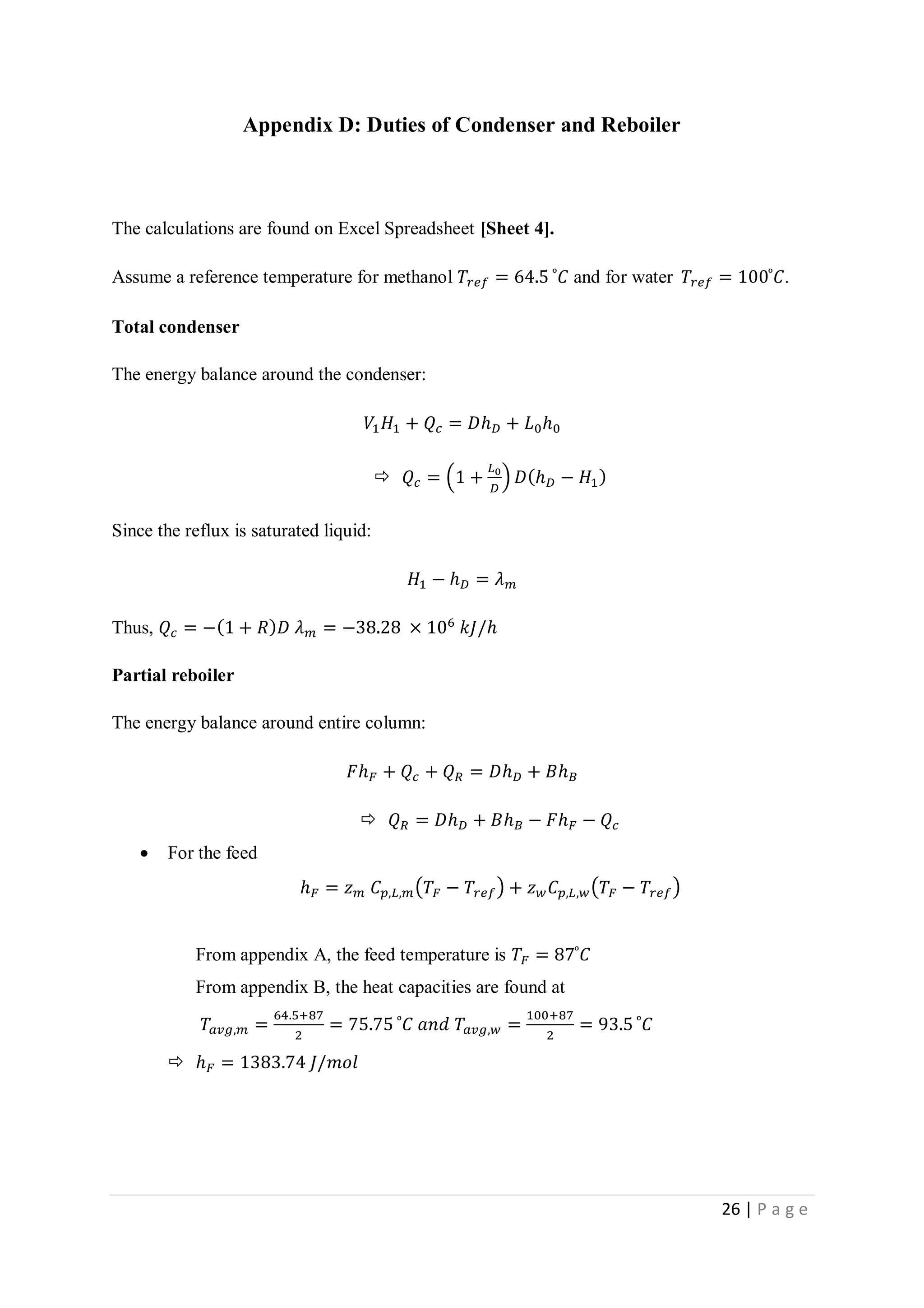 26 | P a g e
Appendix D: Duties of Condenser and Reboiler
The calculations are found on Excel Spreadsheet [Sheet 4].
Assume a reference temperature for methanol 𝑇𝑟𝑒𝑓 = 64.5 ͦ 𝐶 and for water 𝑇𝑟𝑒𝑓 = 100 ͦ 𝐶.
Total condenser
The energy balance around the condenser:
𝑉1 𝐻1 + 𝑄𝑐 = 𝐷ℎ 𝐷 + 𝐿0ℎ0
 𝑄𝑐 = (1 +
𝐿0
𝐷
) 𝐷(ℎ 𝐷 − 𝐻1)
Since the reflux is saturated liquid:
𝐻1 − ℎ 𝐷 = 𝜆 𝑚
Thus, 𝑄𝑐 = −(1 + 𝑅) 𝐷 𝜆 𝑚 = −38.28 × 106
𝑘𝐽/ℎ
Partial reboiler
The energy balance around entire column:
𝐹ℎ 𝐹 + 𝑄𝑐 + 𝑄 𝑅 = 𝐷ℎ 𝐷 + 𝐵ℎ 𝐵
 𝑄 𝑅 = 𝐷ℎ 𝐷 + 𝐵ℎ 𝐵 − 𝐹ℎ 𝐹 − 𝑄𝑐
 For the feed
ℎ 𝐹 = 𝑧 𝑚 𝐶 𝑝,𝐿,𝑚(𝑇𝐹 − 𝑇𝑟𝑒𝑓) + 𝑧 𝑤 𝐶 𝑝,𝐿,𝑤(𝑇𝐹 − 𝑇𝑟𝑒𝑓)
From appendix A, the feed temperature is 𝑇𝐹 = 87 ͦ 𝐶
From appendix B, the heat capacities are found at
𝑇𝑎𝑣𝑔,𝑚 =
64.5+87
2
= 75.75 ͦ 𝐶 𝑎𝑛𝑑 𝑇𝑎𝑣𝑔,𝑤 =
100+87
2
= 93.5 ͦ 𝐶
 ℎ 𝐹 = 1383.74 𝐽/𝑚𝑜𝑙
 