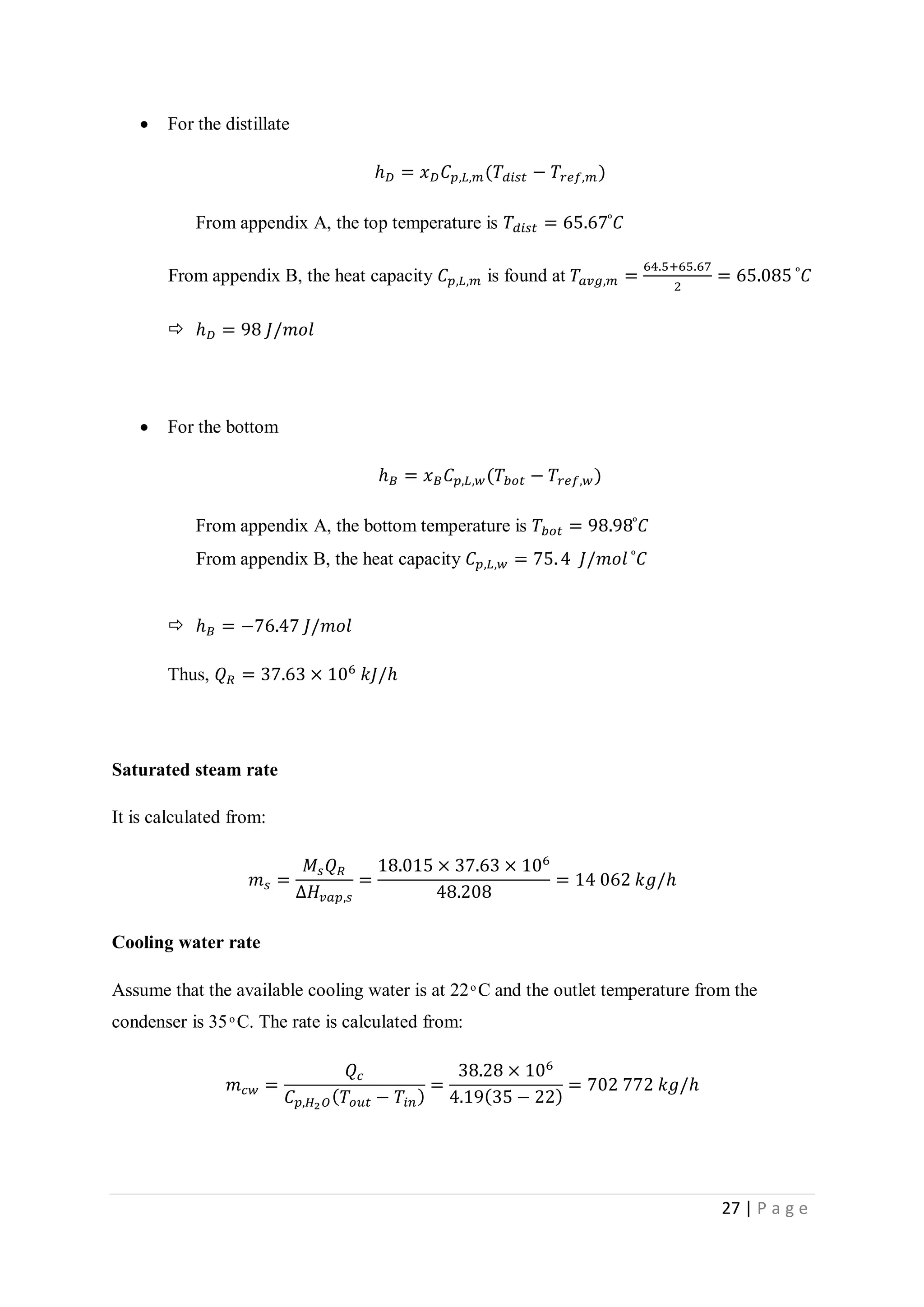 27 | P a g e
 For the distillate
ℎ 𝐷 = 𝑥 𝐷 𝐶 𝑝,𝐿,𝑚(𝑇𝑑𝑖𝑠𝑡 − 𝑇𝑟𝑒𝑓,𝑚)
From appendix A, the top temperature is 𝑇𝑑𝑖𝑠𝑡 = 65.67 ͦ 𝐶
From appendix B, the heat capacity 𝐶 𝑝,𝐿,𝑚 is found at 𝑇𝑎𝑣𝑔,𝑚 =
64.5+65.67
2
= 65.085 ͦ 𝐶
 ℎ 𝐷 = 98 𝐽/𝑚𝑜𝑙
 For the bottom
ℎ 𝐵 = 𝑥 𝐵 𝐶 𝑝,𝐿,𝑤(𝑇𝑏𝑜𝑡 − 𝑇𝑟𝑒𝑓,𝑤)
From appendix A, the bottom temperature is 𝑇𝑏𝑜𝑡 = 98.98 ͦ 𝐶
From appendix B, the heat capacity 𝐶 𝑝,𝐿,𝑤 = 75. 4 𝐽/𝑚𝑜𝑙 ͦ 𝐶
 ℎ 𝐵 = −76.47 𝐽/𝑚𝑜𝑙
Thus, 𝑄 𝑅 = 37.63 × 106
𝑘𝐽/ℎ
Saturated steam rate
It is calculated from:
𝑚 𝑠 =
𝑀𝑠 𝑄 𝑅
∆𝐻𝑣𝑎𝑝,𝑠
=
18.015 × 37.63 × 106
48.208
= 14 062 𝑘𝑔/ℎ
Cooling water rate
Assume that the available cooling water is at 22 ͦ C and the outlet temperature from the
condenser is 35 ͦ C. The rate is calculated from:
𝑚 𝑐𝑤 =
𝑄𝑐
𝐶 𝑝,𝐻2 𝑂( 𝑇𝑜𝑢𝑡 − 𝑇𝑖𝑛)
=
38.28 × 106
4.19(35 − 22)
= 702 772 𝑘𝑔/ℎ
 