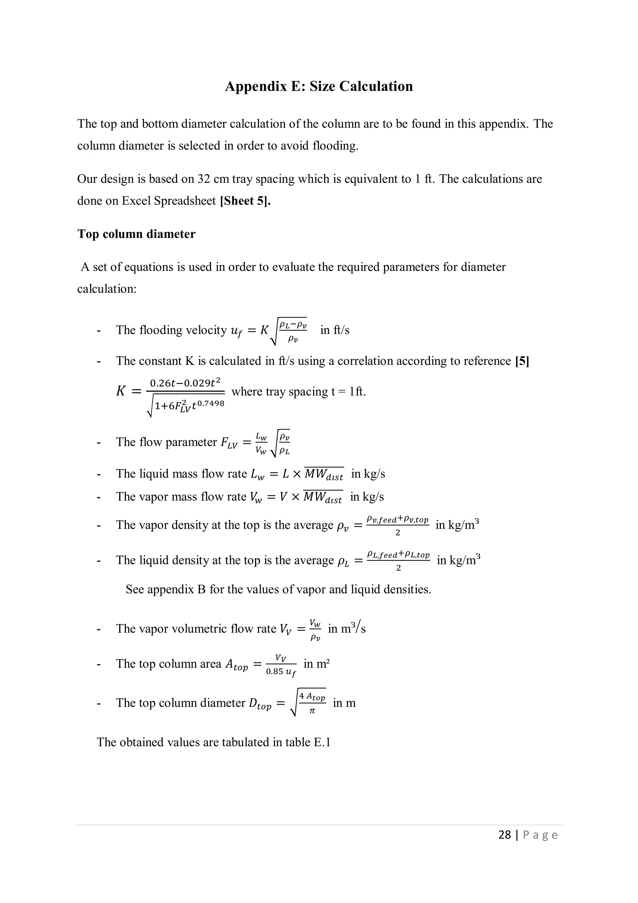 28 | P a g e
Appendix E: Size Calculation
The top and bottom diameter calculation of the column are to be found in this appendix. The
column diameter is selected in order to avoid flooding.
Our design is based on 32 cm tray spacing which is equivalent to 1 ft. The calculations are
done on Excel Spreadsheet [Sheet 5].
Top column diameter
A set of equations is used in order to evaluate the required parameters for diameter
calculation:
- The flooding velocity 𝑢 𝑓 = 𝐾√
𝜌 𝐿−𝜌 𝑣
𝜌 𝑣
in ft/s
- The constant K is calculated in ft/s using a correlation according to reference [5]
𝐾 =
0.26𝑡−0.029𝑡2
√1+6𝐹𝐿𝑉
2 𝑡0.7498
where tray spacing t = 1ft.
- The flow parameter 𝐹𝐿𝑉 =
𝐿 𝑤
𝑉 𝑤
√
𝜌 𝑣
𝜌 𝐿
- The liquid mass flow rate 𝐿 𝑤 = 𝐿 × 𝑀𝑊𝑑𝑖𝑠𝑡
̅̅̅̅̅̅̅̅̅̅ in kg/s
- The vapor mass flow rate 𝑉𝑤 = 𝑉 × 𝑀𝑊𝑑𝑖𝑠𝑡
̅̅̅̅̅̅̅̅̅̅ in kg/s
- The vapor density at the top is the average 𝜌 𝑣 =
𝜌 𝑣,𝑓𝑒𝑒𝑑+𝜌 𝑣,𝑡𝑜𝑝
2
in kg/mᶟ
- The liquid density at the top is the average 𝜌𝐿 =
𝜌 𝐿,𝑓𝑒𝑒𝑑+𝜌 𝐿,𝑡𝑜𝑝
2
in kg/mᶟ
See appendix B for the values of vapor and liquid densities.
- The vapor volumetric flow rate 𝑉𝑉 =
𝑉 𝑤
𝜌 𝑣
in mᶟ/s
- The top column area 𝐴 𝑡𝑜𝑝 =
𝑉 𝑉
0.85 𝑢 𝑓
in m²
- The top column diameter 𝐷𝑡𝑜𝑝 = √
4 𝐴 𝑡𝑜𝑝
𝜋
in m
The obtained values are tabulated in table E.1
 