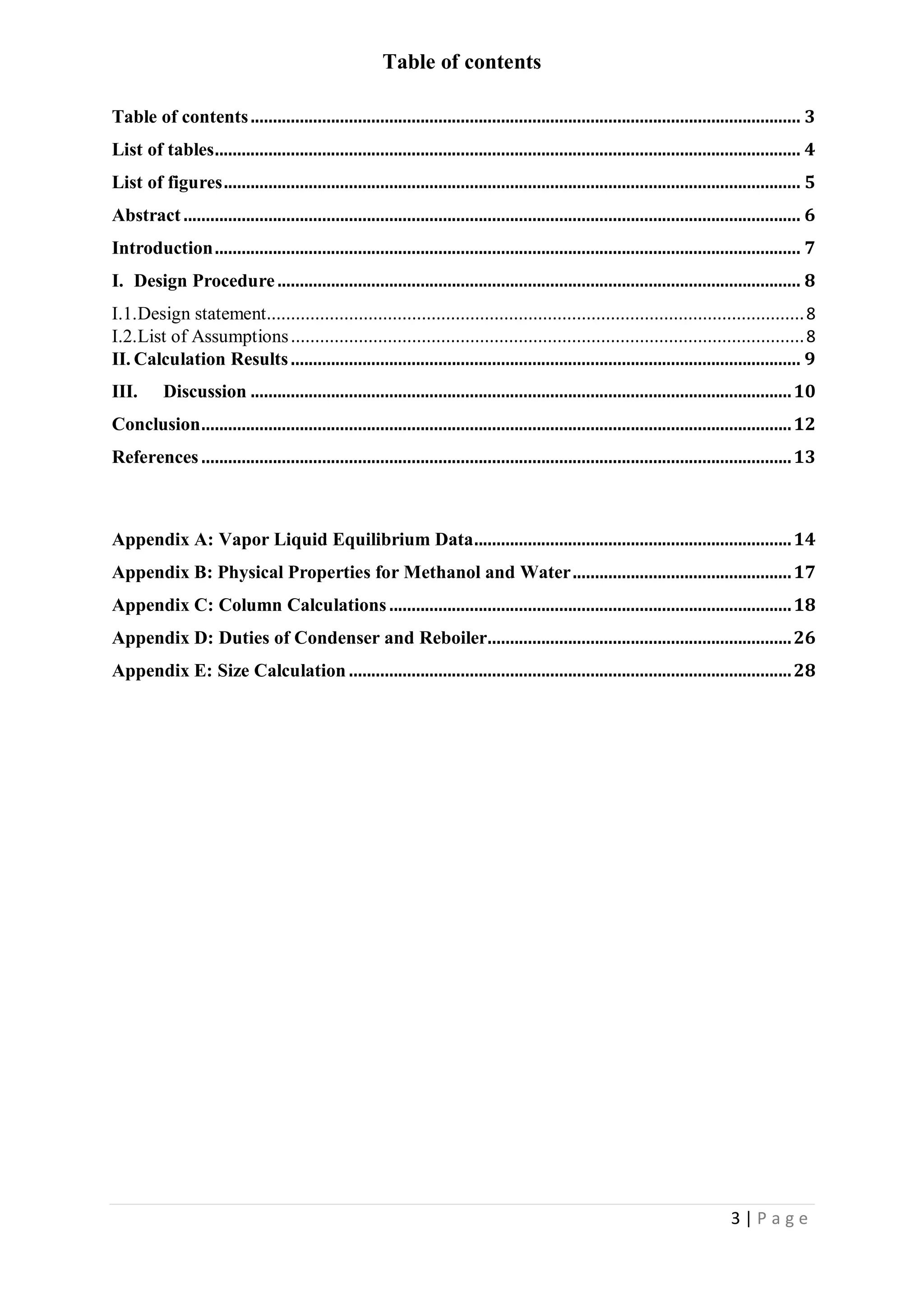 3 | P a g e
Table of contents
Table of contents........................................................................................................................... 3
List of tables................................................................................................................................... 4
List of figures................................................................................................................................. 5
Abstract .......................................................................................................................................... 6
Introduction................................................................................................................................... 7
I. Design Procedure..................................................................................................................... 8
I.1.Design statement...............................................................................................................8
I.2.List of Assumptions..........................................................................................................8
II. Calculation Results.................................................................................................................. 9
III. Discussion .........................................................................................................................10
Conclusion....................................................................................................................................12
References ....................................................................................................................................13
Appendix A: Vapor Liquid Equilibrium Data.......................................................................14
Appendix B: Physical Properties for Methanol and Water.................................................17
Appendix C: Column Calculations..........................................................................................18
Appendix D: Duties of Condenser and Reboiler....................................................................26
Appendix E: Size Calculation ...................................................................................................28
 
