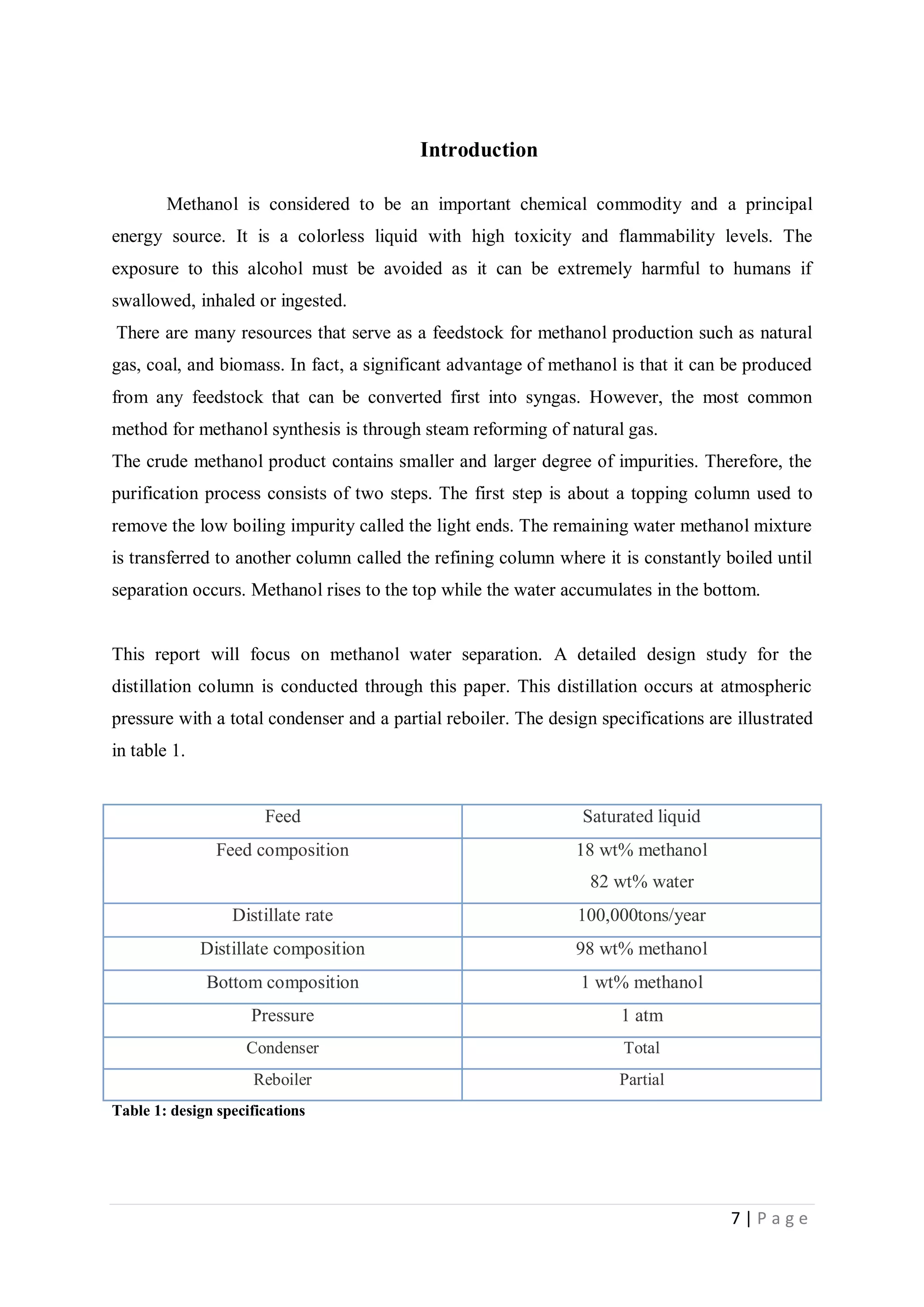 7 | P a g e
Introduction
Methanol is considered to be an important chemical commodity and a principal
energy source. It is a colorless liquid with high toxicity and flammability levels. The
exposure to this alcohol must be avoided as it can be extremely harmful to humans if
swallowed, inhaled or ingested.
There are many resources that serve as a feedstock for methanol production such as natural
gas, coal, and biomass. In fact, a significant advantage of methanol is that it can be produced
from any feedstock that can be converted first into syngas. However, the most common
method for methanol synthesis is through steam reforming of natural gas.
The crude methanol product contains smaller and larger degree of impurities. Therefore, the
purification process consists of two steps. The first step is about a topping column used to
remove the low boiling impurity called the light ends. The remaining water methanol mixture
is transferred to another column called the refining column where it is constantly boiled until
separation occurs. Methanol rises to the top while the water accumulates in the bottom.
This report will focus on methanol water separation. A detailed design study for the
distillation column is conducted through this paper. This distillation occurs at atmospheric
pressure with a total condenser and a partial reboiler. The design specifications are illustrated
in table 1.
Feed Saturated liquid
Feed composition 18 wt% methanol
82 wt% water
Distillate rate 100,000tons/year
Distillate composition 98 wt% methanol
Bottom composition 1 wt% methanol
Pressure 1 atm
Condenser Total
Reboiler Partial
Table 1: design specifications
 