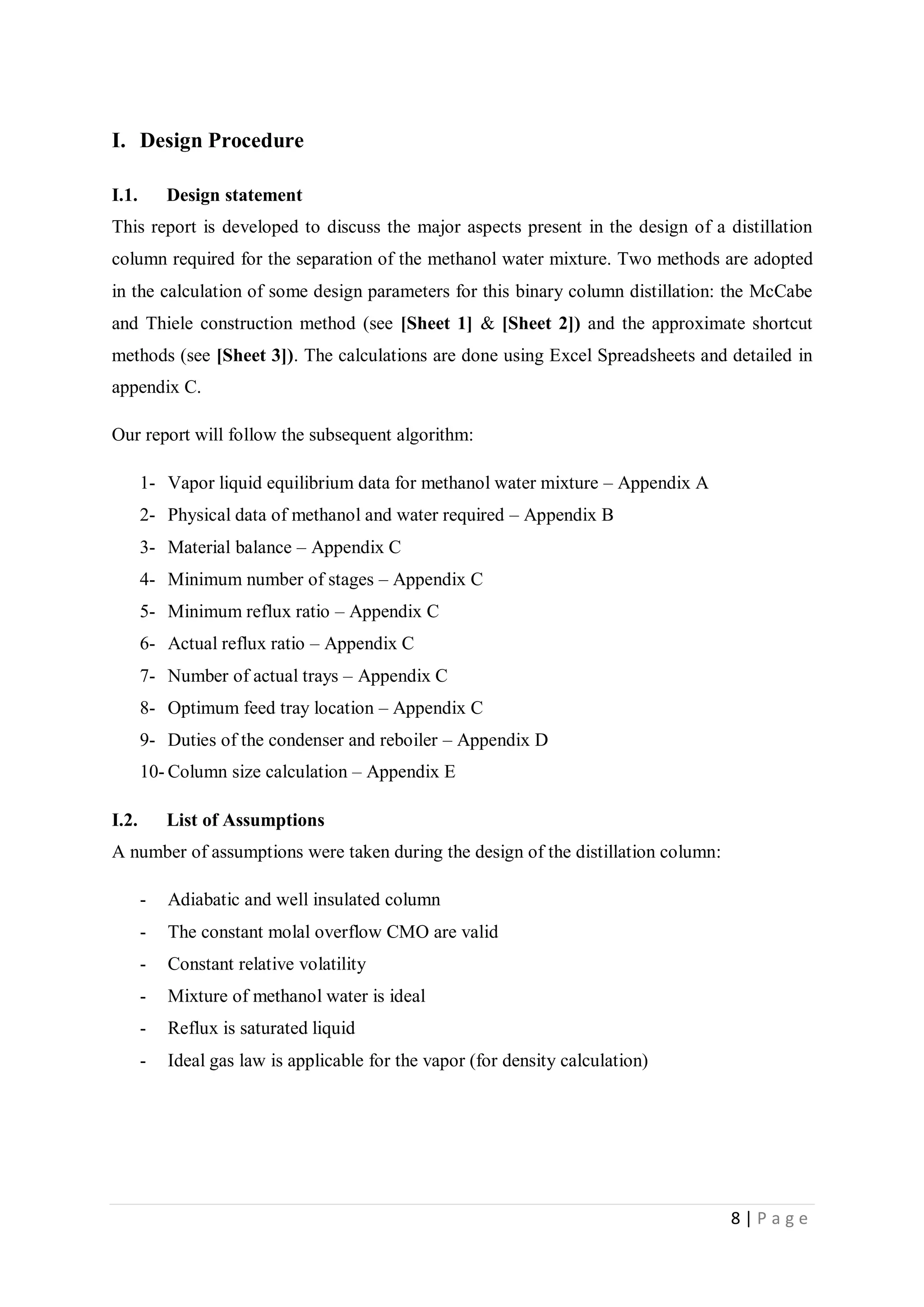 8 | P a g e
I. Design Procedure
I.1. Design statement
This report is developed to discuss the major aspects present in the design of a distillation
column required for the separation of the methanol water mixture. Two methods are adopted
in the calculation of some design parameters for this binary column distillation: the McCabe
and Thiele construction method (see [Sheet 1] & [Sheet 2]) and the approximate shortcut
methods (see [Sheet 3]). The calculations are done using Excel Spreadsheets and detailed in
appendix C.
Our report will follow the subsequent algorithm:
1- Vapor liquid equilibrium data for methanol water mixture – Appendix A
2- Physical data of methanol and water required – Appendix B
3- Material balance – Appendix C
4- Minimum number of stages – Appendix C
5- Minimum reflux ratio – Appendix C
6- Actual reflux ratio – Appendix C
7- Number of actual trays – Appendix C
8- Optimum feed tray location – Appendix C
9- Duties of the condenser and reboiler – Appendix D
10- Column size calculation – Appendix E
I.2. List of Assumptions
A number of assumptions were taken during the design of the distillation column:
- Adiabatic and well insulated column
- The constant molal overflow CMO are valid
- Constant relative volatility
- Mixture of methanol water is ideal
- Reflux is saturated liquid
- Ideal gas law is applicable for the vapor (for density calculation)
 