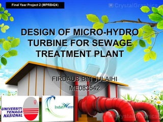 FIRDAUS BIN JULAIHI
ME083542
Final Year Project 2 (MPRB424)
DESIGN OF MICRO-HYDRO
TURBINE FOR SEWAGE
TREATMENT PLANT
 
