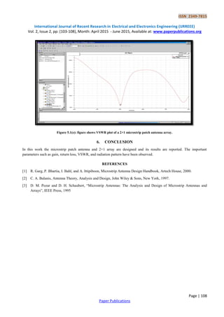 ISSN 2349-7815
International Journal of Recent Research in Electrical and Electronics Engineering (IJRREEE)
Vol. 2, Issue 2, pp: (103-108), Month: April 2015 - June 2015, Available at: www.paperpublications.org
Page | 108
Paper Publications
Figure 5.1(e): figure shows VSWR plot of a 2×1 microstrip patch antenna array.
6. CONCLUSION
In this work the microstrip patch antenna and 2×1 array are designed and its results are reported. The important
parameters such as gain, return loss, VSWR, and radiation pattern have been observed.
REFERENCES
[1] R. Garg, P. Bhartia, I. Bahl, and A. Ittipiboon, Microstrip Antenna Design Handbook, Artech House, 2000.
[2] C. A. Balanis, Antenna Theory, Analysis and Design, John Wiley & Sons, New York, 1997.
[3] D. M. Pozar and D. H. Schaubert, “Microstrip Antennas: The Analysis and Design of Microstrip Antennas and
Arrays”, IEEE Press, 1995
 