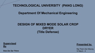 TECHNOLOGICAL UNIVERSITY (PANG LONG)
Department Of Mechanical Engineering
DESIGN OF MIXED MODE SOLAR CROP
DRYER
(Title Defense)
Supervised
By
Daw Zar Zar Thinn
Presented by
Mg Thein Zan Maung
VI Mech - 4
 