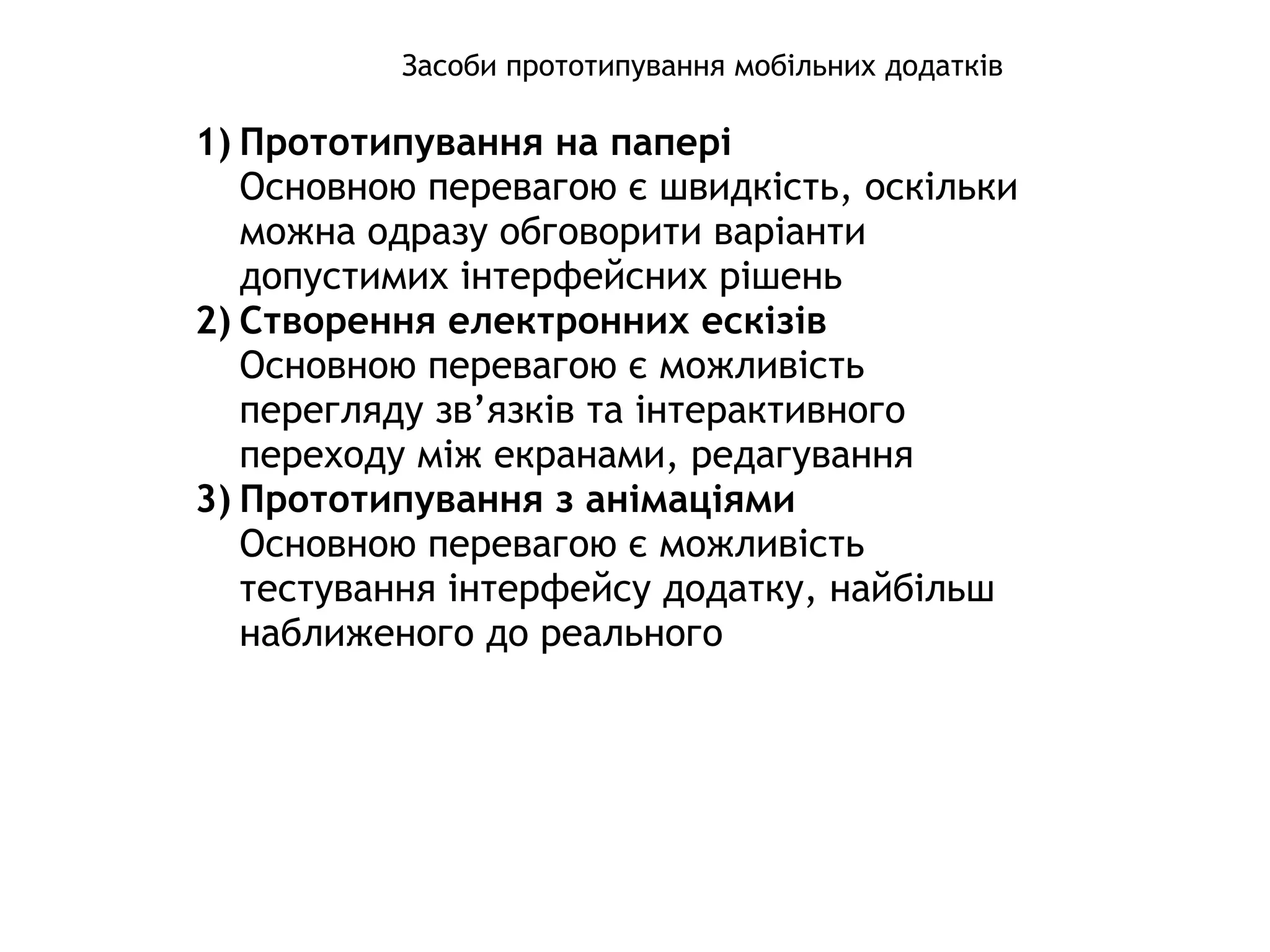 Засоби прототипування мобільних додатків
1) Прототипування на папері
Основною перевагою є швидкість, оскільки
можна одразу обговорити варіанти
допустимих інтерфейсних рішень
2) Створення електронних ескізів
Основною перевагою є можливість
перегляду зв’язків та інтерактивного
переходу між екранами, редагування
3) Прототипування з анімаціями
Основною перевагою є можливість
тестування інтерфейсу додатку, найбільш
наближеного до реального
 