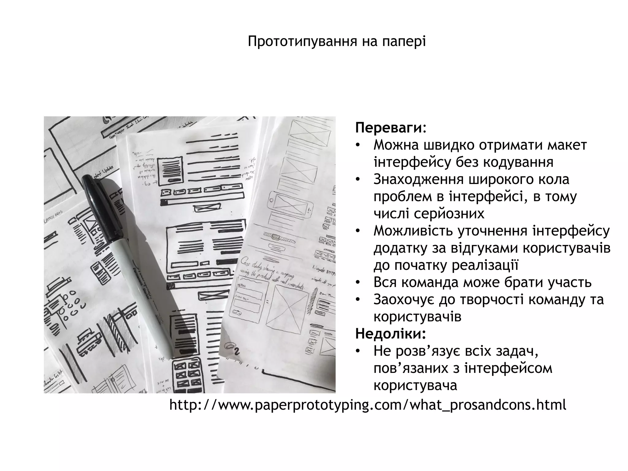 Прототипування на папері
Переваги:
• Можна швидко отримати макет
інтерфейсу без кодування
• Знаходження широкого кола
проблем в інтерфейсі, в тому
числі серйозних
• Можливість уточнення інтерфейсу
додатку за відгуками користувачів
до початку реалізації
• Вся команда може брати участь
• Заохочує до творчості команду та
користувачів
Недоліки:
• Не розв’язує всіх задач,
пов’язаних з інтерфейсом
користувача 
http://www.paperprototyping.com/what_prosandcons.html
 