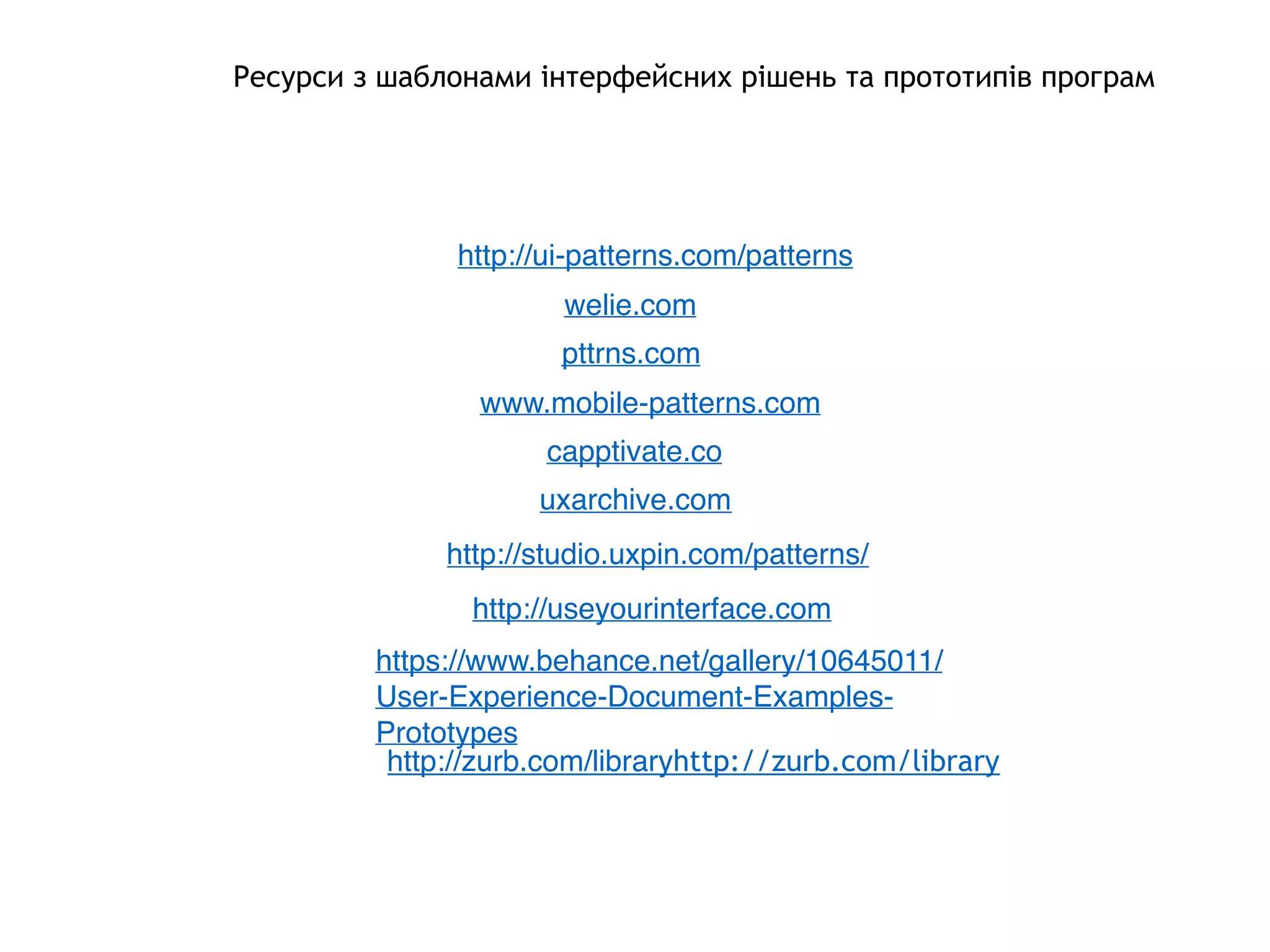 Ресурси з шаблонами інтерфейсних рішень та прототипів програм
http://ui-patterns.com/patterns
welie.com
pttrns.com
www.mobile-patterns.com
capptivate.co
uxarchive.com
http://studio.uxpin.com/patterns/
http://useyourinterface.com
https://www.behance.net/gallery/10645011/
User-Experience-Document-Examples-
Prototypes
http://zurb.com/libraryhttp://zurb.com/library
 