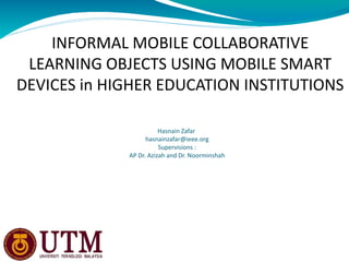 INFORMAL MOBILE COLLABORATIVE
 LEARNING OBJECTS USING MOBILE SMART
DEVICES in HIGHER EDUCATION INSTITUTIONS

                        Hasnain Zafar
                   hasnainzafar@ieee.org
                        Supervisions :
             AP Dr. Azizah and Dr. Noorminshah
 
