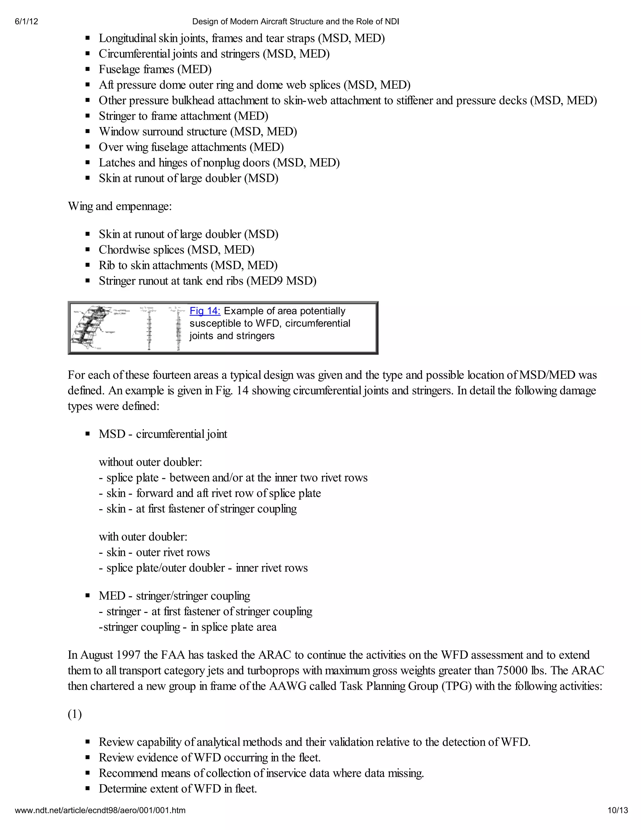 6/1/12                                         Design of Modern Aircraft Structure and the Role of NDI

                     Longitudinal skin joints, frames and tear straps (MSD, MED)
                     Circumferential joints and stringers (MSD, MED)
                     Fuselage frames (MED)
                     Aft pressure dome outer ring and dome web splices (MSD, MED)
                     Other pressure bulkhead attachment to skin-web attachment to stiffener and pressure decks (MSD, MED)
                     Stringer to frame attachment (MED)
                     Window surround structure (MSD, MED)
                     Over wing fuselage attachments (MED)
                     Latches and hinges of nonplug doors (MSD, MED)
                     Skin at runout of large doubler (MSD)

             Wing and empennage:

                     Skin at runout of large doubler (MSD)
                     Chordwise splices (MSD, MED)
                     Rib to skin attachments (MSD, MED)
                     Stringer runout at tank end ribs (MED9 MSD)

                                               Fig 14: Example of area potentially
                                               susceptible to WFD, circumferential
                                               joints and stringers


             For each of these fourteen areas a typical design was given and the type and possible location of MSD/MED was
             defined. An example is given in Fig. 14 showing circumferential joints and stringers. In detail the following damage
             types were defined:

                     MSD - circumferential joint

                     without outer doubler:
                     - splice plate - between and/or at the inner two rivet rows
                     - skin - forward and aft rivet row of splice plate
                     - skin - at first fastener of stringer coupling

                     with outer doubler:
                     - skin - outer rivet rows
                     - splice plate/outer doubler - inner rivet rows

                     MED - stringer/stringer coupling
                     - stringer - at first fastener of stringer coupling
                     -stringer coupling - in splice plate area

             In August 1997 the FAA has tasked the ARAC to continue the activities on the WFD assessment and to extend
             them to all transport category jets and turboprops with maximum gross weights greater than 75000 lbs. The ARAC
             then chartered a new group in frame of the AAWG called Task Planning Group (TPG) with the following activities:

             (1)

                     Review capability of analytical methods and their validation relative to the detection of WFD.
                     Review evidence of WFD occurring in the fleet.
                     Recommend means of collection of inservice data where data missing.
                     Determine extent of WFD in fleet.
www.ndt.net/article/ecndt98/aero/001/001.htm                                                                                        10/13
 