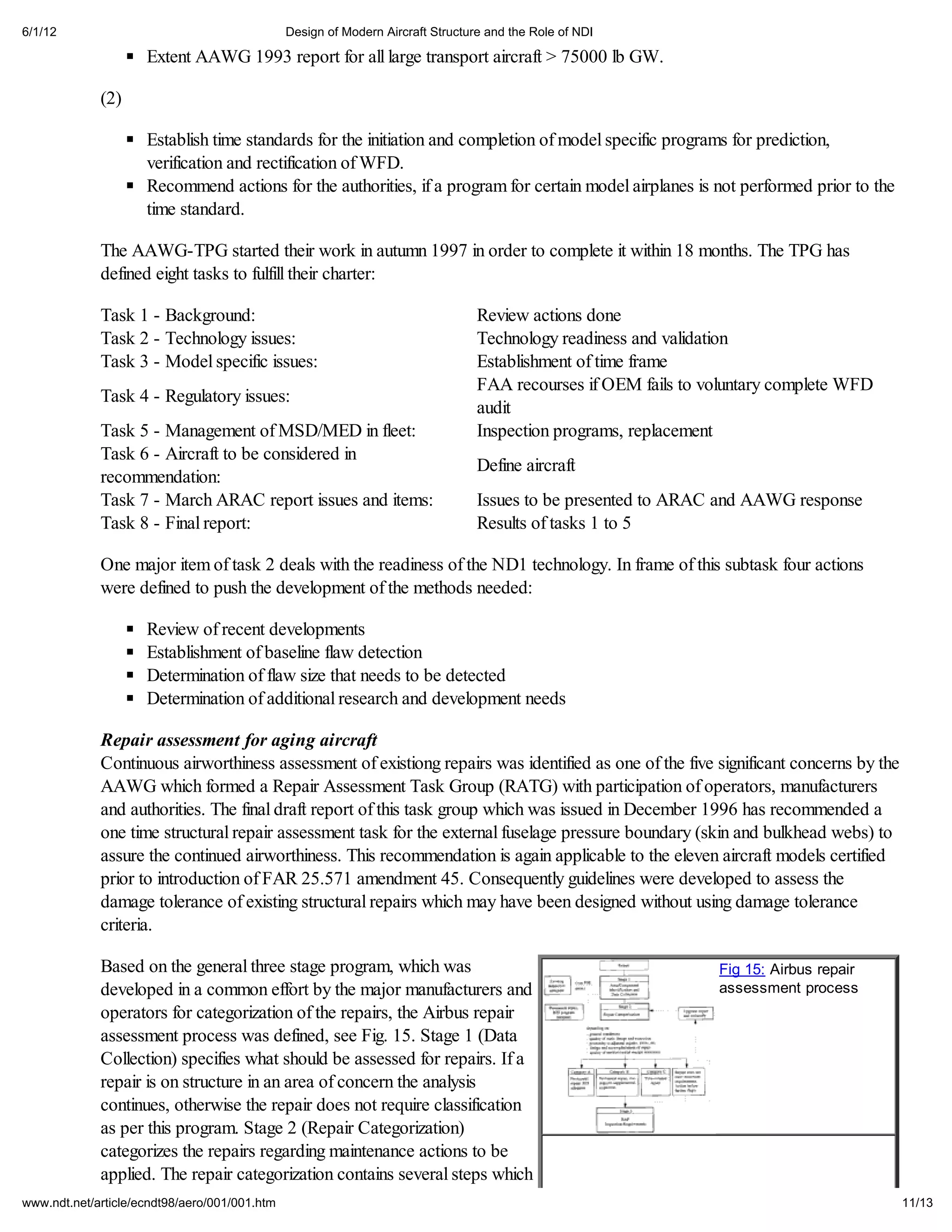6/1/12                                         Design of Modern Aircraft Structure and the Role of NDI

                     Extent AAWG 1993 report for all large transport aircraft > 75000 lb GW.

             (2)

                     Establish time standards for the initiation and completion of model specific programs for prediction,
                     verification and rectification of WFD.
                     Recommend actions for the authorities, if a program for certain model airplanes is not performed prior to the
                     time standard.

             The AAWG-TPG started their work in autumn 1997 in order to complete it within 18 months. The TPG has
             defined eight tasks to fulfill their charter:

             Task 1 - Background:                                                Review actions done
             Task 2 - Technology issues:                                         Technology readiness and validation
             Task 3 - Model specific issues:                                     Establishment of time frame
                                                                                 FAA recourses if OEM fails to voluntary complete WFD
             Task 4 - Regulatory issues:
                                                                                 audit
             Task 5 - Management of MSD/MED in fleet:                            Inspection programs, replacement
             Task 6 - Aircraft to be considered in
                                                                                 Define aircraft
             recommendation:
             Task 7 - March ARAC report issues and items:                        Issues to be presented to ARAC and AAWG response
             Task 8 - Final report:                                              Results of tasks 1 to 5

             One major item of task 2 deals with the readiness of the ND1 technology. In frame of this subtask four actions
             were defined to push the development of the methods needed:

                     Review of recent developments
                     Establishment of baseline flaw detection
                     Determination of flaw size that needs to be detected
                     Determination of additional research and development needs

             Repair assessment for aging aircraft
             Continuous airworthiness assessment of existiong repairs was identified as one of the five significant concerns by the
             AAWG which formed a Repair Assessment Task Group (RATG) with participation of operators, manufacturers
             and authorities. The final draft report of this task group which was issued in December 1996 has recommended a
             one time structural repair assessment task for the external fuselage pressure boundary (skin and bulkhead webs) to
             assure the continued airworthiness. This recommendation is again applicable to the eleven aircraft models certified
             prior to introduction of FAR 25.571 amendment 45. Consequently guidelines were developed to assess the
             damage tolerance of existing structural repairs which may have been designed without using damage tolerance
             criteria.

             Based on the general three stage program, which was                                                Fig 15: Airbus repair
             developed in a common effort by the major manufacturers and                                        assessment process
             operators for categorization of the repairs, the Airbus repair
             assessment process was defined, see Fig. 15. Stage 1 (Data
             Collection) specifies what should be assessed for repairs. If a
             repair is on structure in an area of concern the analysis
             continues, otherwise the repair does not require classification
             as per this program. Stage 2 (Repair Categorization)
             categorizes the repairs regarding maintenance actions to be
             applied. The repair categorization contains several steps which
www.ndt.net/article/ecndt98/aero/001/001.htm                                                                                            11/13
 