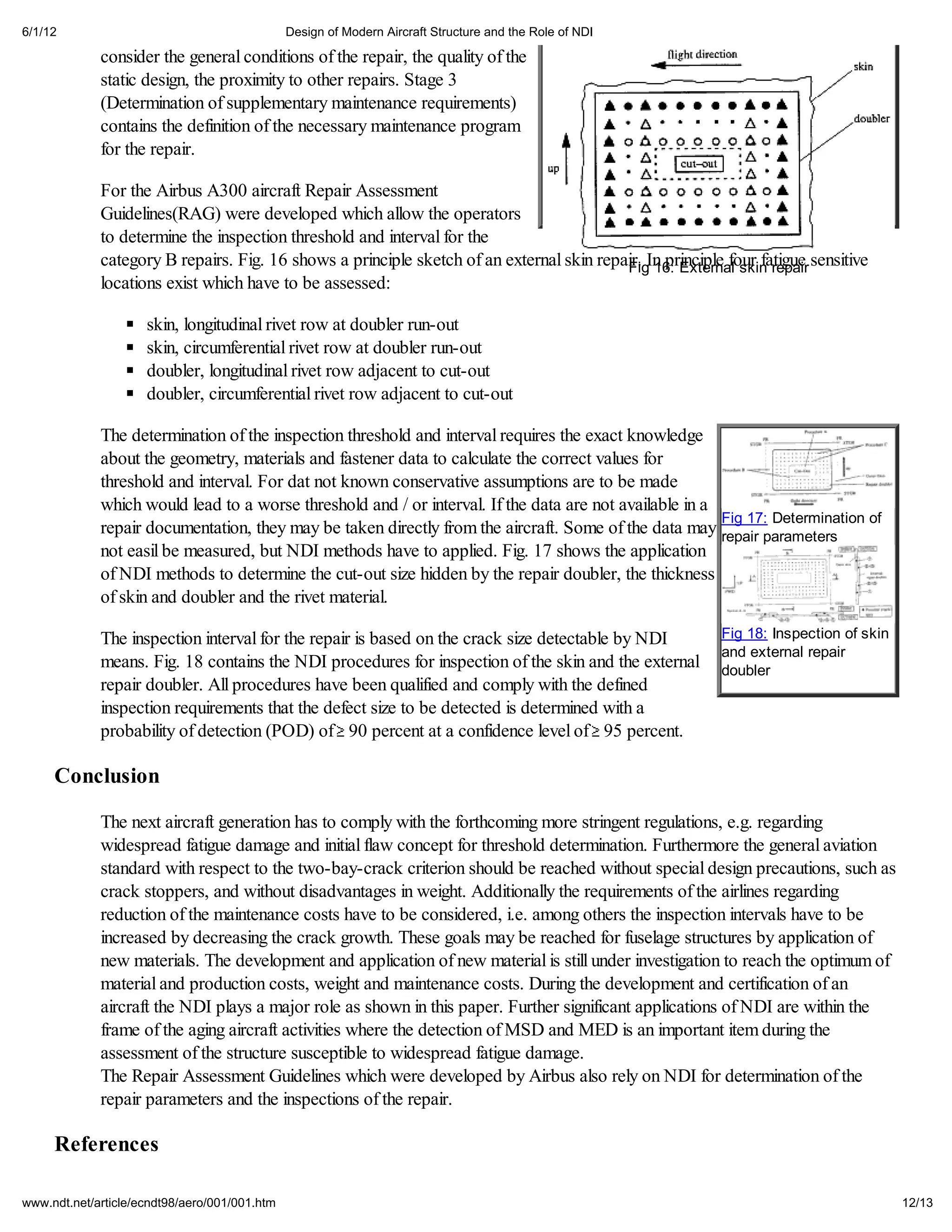 6/1/12                                         Design of Modern Aircraft Structure and the Role of NDI

             consider the general conditions of the repair, the quality of the
             static design, the proximity to other repairs. Stage 3
             (Determination of supplementary maintenance requirements)
             contains the definition of the necessary maintenance program
             for the repair.

             For the Airbus A300 aircraft Repair Assessment
             Guidelines(RAG) were developed which allow the operators
             to determine the inspection threshold and interval for the
             category B repairs. Fig. 16 shows a principle sketch of an external skin repair. In principle four fatigue sensitive
                                                                                          Fig 16: External skin repair
             locations exist which have to be assessed:

                     skin, longitudinal rivet row at doubler run-out
                     skin, circumferential rivet row at doubler run-out
                     doubler, longitudinal rivet row adjacent to cut-out
                     doubler, circumferential rivet row adjacent to cut-out

             The determination of the inspection threshold and interval requires the exact knowledge
             about the geometry, materials and fastener data to calculate the correct values for
             threshold and interval. For dat not known conservative assumptions are to be made
             which would lead to a worse threshold and / or interval. If the data are not available in a
                                                                                                         Fig 17: Determination of
             repair documentation, they may be taken directly from the aircraft. Some of the data may repair parameters
             not easil be measured, but NDI methods have to applied. Fig. 17 shows the application
             of NDI methods to determine the cut-out size hidden by the repair doubler, the thickness
             of skin and doubler and the rivet material.

             The inspection interval for the repair is based on the crack size detectable by NDI          Fig 18: Inspection of skin
                                                                                                          and external repair
             means. Fig. 18 contains the NDI procedures for inspection of the skin and the external       doubler
             repair doubler. All procedures have been qualified and comply with the defined
             inspection requirements that the defect size to be detected is determined with a
             probability of detection (POD) of 90 percent at a confidence level of 95 percent.

     Conclusion

             The next aircraft generation has to comply with the forthcoming more stringent regulations, e.g. regarding
             widespread fatigue damage and initial flaw concept for threshold determination. Furthermore the general aviation
             standard with respect to the two-bay-crack criterion should be reached without special design precautions, such as
             crack stoppers, and without disadvantages in weight. Additionally the requirements of the airlines regarding
             reduction of the maintenance costs have to be considered, i.e. among others the inspection intervals have to be
             increased by decreasing the crack growth. These goals may be reached for fuselage structures by application of
             new materials. The development and application of new material is still under investigation to reach the optimum of
             material and production costs, weight and maintenance costs. During the development and certification of an
             aircraft the NDI plays a major role as shown in this paper. Further significant applications of NDI are within the
             frame of the aging aircraft activities where the detection of MSD and MED is an important item during the
             assessment of the structure susceptible to widespread fatigue damage.
             The Repair Assessment Guidelines which were developed by Airbus also rely on NDI for determination of the
             repair parameters and the inspections of the repair.

     References

www.ndt.net/article/ecndt98/aero/001/001.htm                                                                                           12/13
 