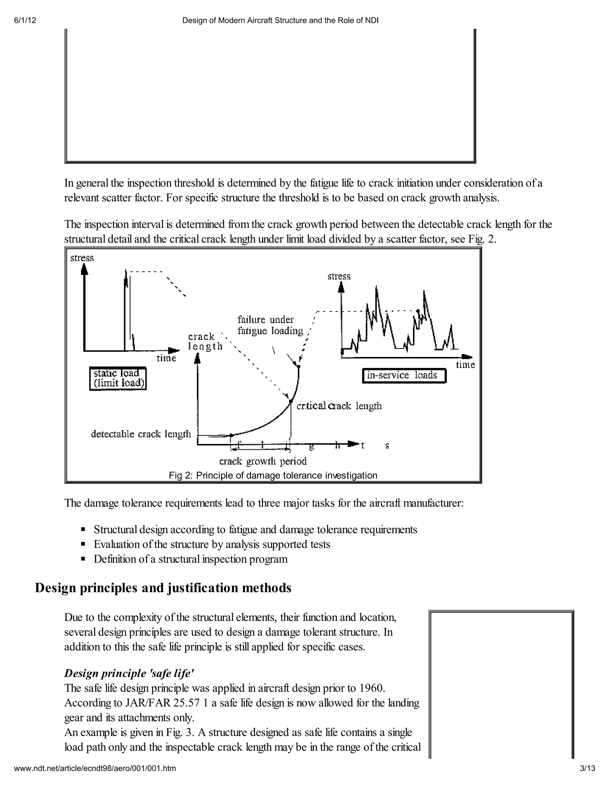 6/1/12                                         Design of Modern Aircraft Structure and the Role of NDI




             In general the inspection threshold is determined by the fatigue life to crack initiation under consideration of a
             relevant scatter factor. For specific structure the threshold is to be based on crack growth analysis.

             The inspection interval is determined from the crack growth period between the detectable crack length for the
             structural detail and the critical crack length under limit load divided by a scatter factor, see Fig. 2.




                                         Fig 2: Principle of damage tolerance investigation

             The damage tolerance requirements lead to three major tasks for the aircraft manufacturer:

                     Structural design according to fatigue and damage tolerance requirements
                     Evaluation of the structure by analysis supported tests
                     Definition of a structural inspection program

     Design principles and justification methods

             Due to the complexity of the structural elements, their function and location,
             several design principles are used to design a damage tolerant structure. In
             addition to this the safe life principle is still applied for specific cases.

             Design principle 'safe life'
             The safe life design principle was applied in aircraft design prior to 1960.
             According to JAR/FAR 25.57 1 a safe life design is now allowed for the landing
             gear and its attachments only.
             An example is given in Fig. 3. A structure designed as safe life contains a single
             load path only and the inspectable crack length may be in the range of the critical
www.ndt.net/article/ecndt98/aero/001/001.htm                                                                                      3/13
 