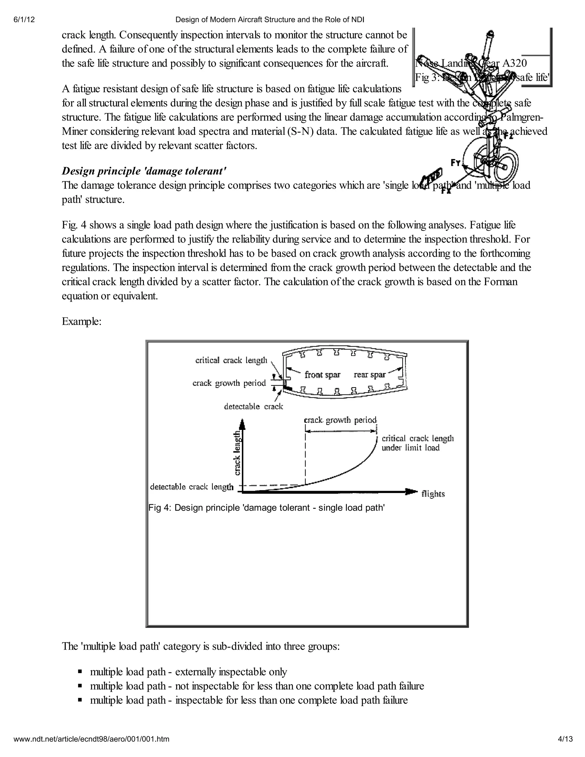 6/1/12                                         Design of Modern Aircraft Structure and the Role of NDI

             crack length. Consequently inspection intervals to monitor the structure cannot be
             defined. A failure of one of the structural elements leads to the complete failure of
             the safe life structure and possibly to significant consequences for the aircraft.        Nose Landing Gear A320
                                                                                                       Fig 3: Design Principle 'safe life'
             A fatigue resistant design of safe life structure is based on fatigue life calculations
             for all structural elements during the design phase and is justified by full scale fatigue test with the complete safe
             structure. The fatigue life calculations are performed using the linear damage accumulation according to Palmgren-
             Miner considering relevant load spectra and material (S-N) data. The calculated fatigue life as well as the achieved
             test life are divided by relevant scatter factors.

             Design principle 'damage tolerant'
             The damage tolerance design principle comprises two categories which are 'single load path' and 'multiple load
             path' structure.

             Fig. 4 shows a single load path design where the justification is based on the following analyses. Fatigue life
             calculations are performed to justify the reliability during service and to determine the inspection threshold. For
             future projects the inspection threshold has to be based on crack growth analysis according to the forthcoming
             regulations. The inspection interval is determined from the crack growth period between the detectable and the
             critical crack length divided by a scatter factor. The calculation of the crack growth is based on the Forman
             equation or equivalent.

             Example:




                                     Fig 4: Design principle 'damage tolerant - single load path'




             The 'multiple load path' category is sub-divided into three groups:

                     multiple load path - externally inspectable only
                     multiple load path - not inspectable for less than one complete load path failure
                     multiple load path - inspectable for less than one complete load path failure


www.ndt.net/article/ecndt98/aero/001/001.htm                                                                                                 4/13
 