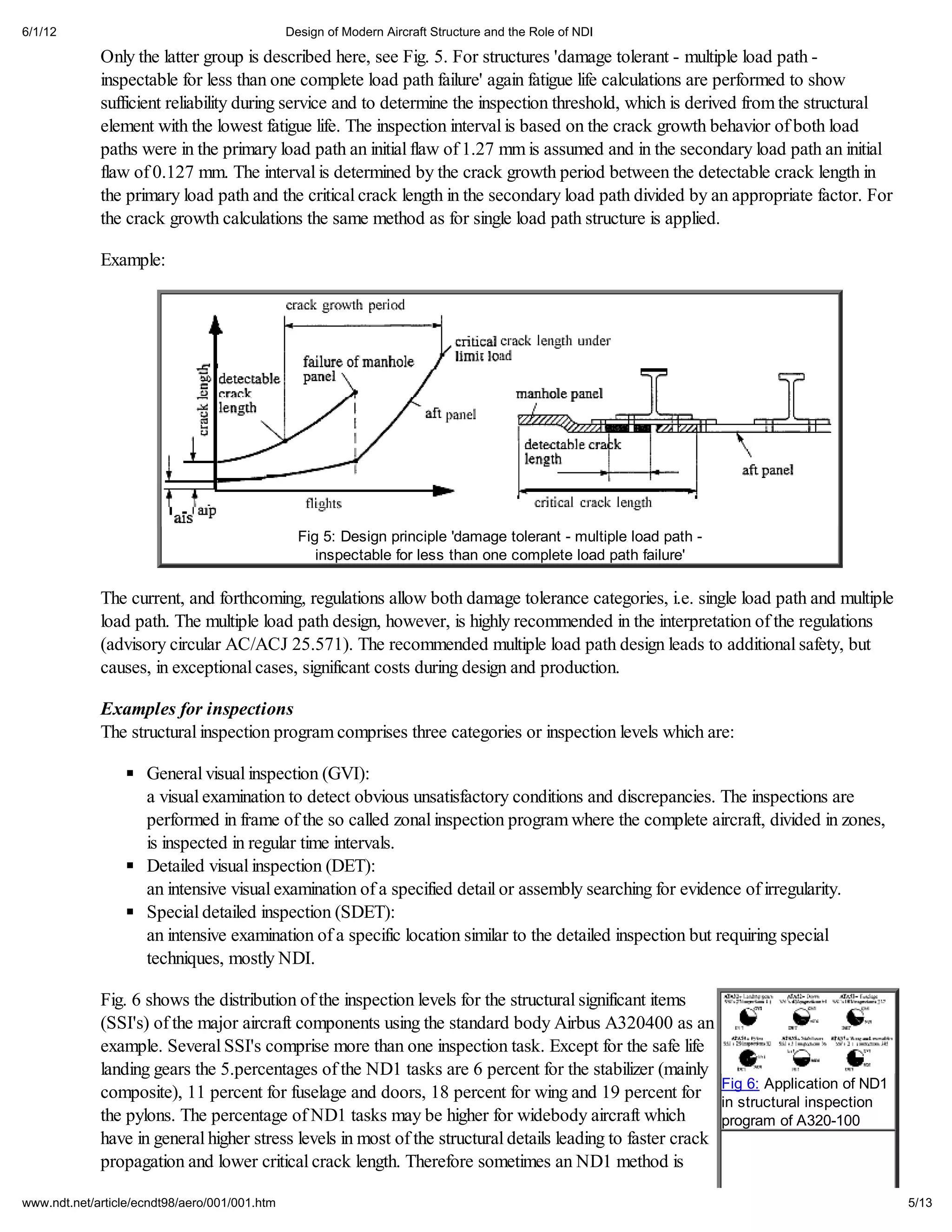 6/1/12                                         Design of Modern Aircraft Structure and the Role of NDI

             Only the latter group is described here, see Fig. 5. For structures 'damage tolerant - multiple load path -
             inspectable for less than one complete load path failure' again fatigue life calculations are performed to show
             sufficient reliability during service and to determine the inspection threshold, which is derived from the structural
             element with the lowest fatigue life. The inspection interval is based on the crack growth behavior of both load
             paths were in the primary load path an initial flaw of 1.27 mm is assumed and in the secondary load path an initial
             flaw of 0.127 mm. The interval is determined by the crack growth period between the detectable crack length in
             the primary load path and the critical crack length in the secondary load path divided by an appropriate factor. For
             the crack growth calculations the same method as for single load path structure is applied.

             Example:




                                                 Fig 5: Design principle 'damage tolerant - multiple load path -
                                                    inspectable for less than one complete load path failure'

             The current, and forthcoming, regulations allow both damage tolerance categories, i.e. single load path and multiple
             load path. The multiple load path design, however, is highly recommended in the interpretation of the regulations
             (advisory circular AC/ACJ 25.571). The recommended multiple load path design leads to additional safety, but
             causes, in exceptional cases, significant costs during design and production.

             Examples for inspections
             The structural inspection program comprises three categories or inspection levels which are:

                     General visual inspection (GVI):
                     a visual examination to detect obvious unsatisfactory conditions and discrepancies. The inspections are
                     performed in frame of the so called zonal inspection program where the complete aircraft, divided in zones,
                     is inspected in regular time intervals.
                     Detailed visual inspection (DET):
                     an intensive visual examination of a specified detail or assembly searching for evidence of irregularity.
                     Special detailed inspection (SDET):
                     an intensive examination of a specific location similar to the detailed inspection but requiring special
                     techniques, mostly NDI.

             Fig. 6 shows the distribution of the inspection levels for the structural significant items
             (SSI's) of the major aircraft components using the standard body Airbus A320400 as an
             example. Several SSI's comprise more than one inspection task. Except for the safe life
             landing gears the 5.percentages of the ND1 tasks are 6 percent for the stabilizer (mainly
             composite), 11 percent for fuselage and doors, 18 percent for wing and 19 percent for Fig 6: Application of ND1
                                                                                                            in structural inspection
             the pylons. The percentage of ND1 tasks may be higher for widebody aircraft which              program of A320-100
             have in general higher stress levels in most of the structural details leading to faster crack
             propagation and lower critical crack length. Therefore sometimes an ND1 method is

www.ndt.net/article/ecndt98/aero/001/001.htm                                                                                           5/13
 