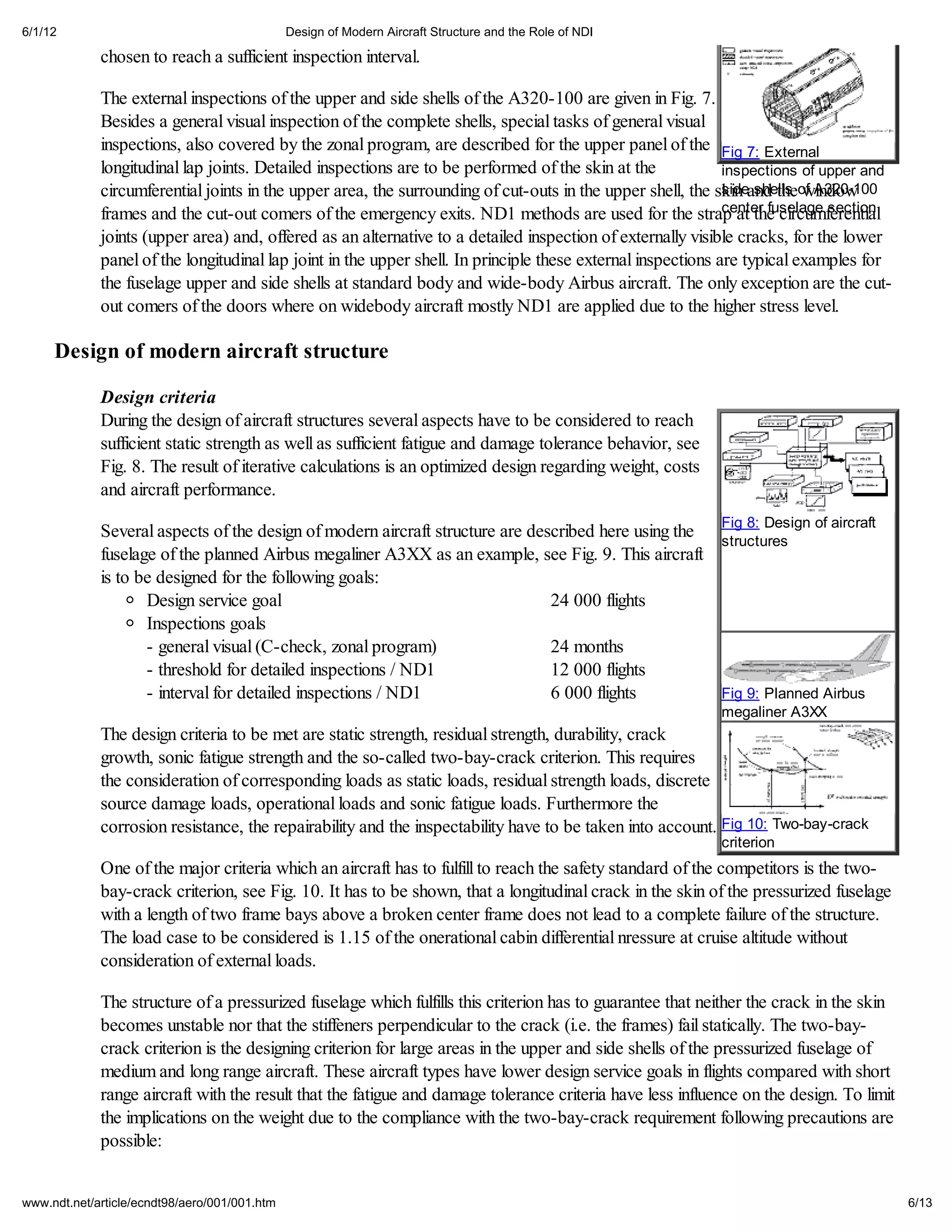 6/1/12                                         Design of Modern Aircraft Structure and the Role of NDI

             chosen to reach a sufficient inspection interval.

             The external inspections of the upper and side shells of the A320-100 are given in Fig. 7.
             Besides a general visual inspection of the complete shells, special tasks of general visual
             inspections, also covered by the zonal program, are described for the upper panel of the Fig 7: External
             longitudinal lap joints. Detailed inspections are to be performed of the skin at the             inspections of upper and
             circumferential joints in the upper area, the surrounding of cut-outs in the upper shell, the skin and theof A320-100
                                                                                                              side shells window
                                                                                                              center fuselage section
             frames and the cut-out comers of the emergency exits. ND1 methods are used for the strap at the circumferential
             joints (upper area) and, offered as an alternative to a detailed inspection of externally visible cracks, for the lower
             panel of the longitudinal lap joint in the upper shell. In principle these external inspections are typical examples for
             the fuselage upper and side shells at standard body and wide-body Airbus aircraft. The only exception are the cut-
             out comers of the doors where on widebody aircraft mostly ND1 are applied due to the higher stress level.

     Design of modern aircraft structure

             Design criteria
             During the design of aircraft structures several aspects have to be considered to reach
             sufficient static strength as well as sufficient fatigue and damage tolerance behavior, see
             Fig. 8. The result of iterative calculations is an optimized design regarding weight, costs
             and aircraft performance.

             Several aspects of the design of modern aircraft structure are described here using the Fig 8: Design of aircraft
                                                                                                     structures
             fuselage of the planned Airbus megaliner A3XX as an example, see Fig. 9. This aircraft
             is to be designed for the following goals:
                    Design service goal                                        24 000 flights
                    Inspections goals
                    - general visual (C-check, zonal program)                  24 months
                    - threshold for detailed inspections / ND1                 12 000 flights
                    - interval for detailed inspections / ND1                  6 000 flights         Fig 9: Planned Airbus
                                                                                                           megaliner A3XX
             The design criteria to be met are static strength, residual strength, durability, crack
             growth, sonic fatigue strength and the so-called two-bay-crack criterion. This requires
             the consideration of corresponding loads as static loads, residual strength loads, discrete
             source damage loads, operational loads and sonic fatigue loads. Furthermore the
             corrosion resistance, the repairability and the inspectability have to be taken into account. Fig 10: Two-bay-crack
                                                                                                           criterion
             One of the major criteria which an aircraft has to fulfill to reach the safety standard of the competitors is the two-
             bay-crack criterion, see Fig. 10. It has to be shown, that a longitudinal crack in the skin of the pressurized fuselage
             with a length of two frame bays above a broken center frame does not lead to a complete failure of the structure.
             The load case to be considered is 1.15 of the onerational cabin differential nressure at cruise altitude without
             consideration of external loads.

             The structure of a pressurized fuselage which fulfills this criterion has to guarantee that neither the crack in the skin
             becomes unstable nor that the stiffeners perpendicular to the crack (i.e. the frames) fail statically. The two-bay-
             crack criterion is the designing criterion for large areas in the upper and side shells of the pressurized fuselage of
             medium and long range aircraft. These aircraft types have lower design service goals in flights compared with short
             range aircraft with the result that the fatigue and damage tolerance criteria have less influence on the design. To limit
             the implications on the weight due to the compliance with the two-bay-crack requirement following precautions are
             possible:


www.ndt.net/article/ecndt98/aero/001/001.htm                                                                                             6/13
 