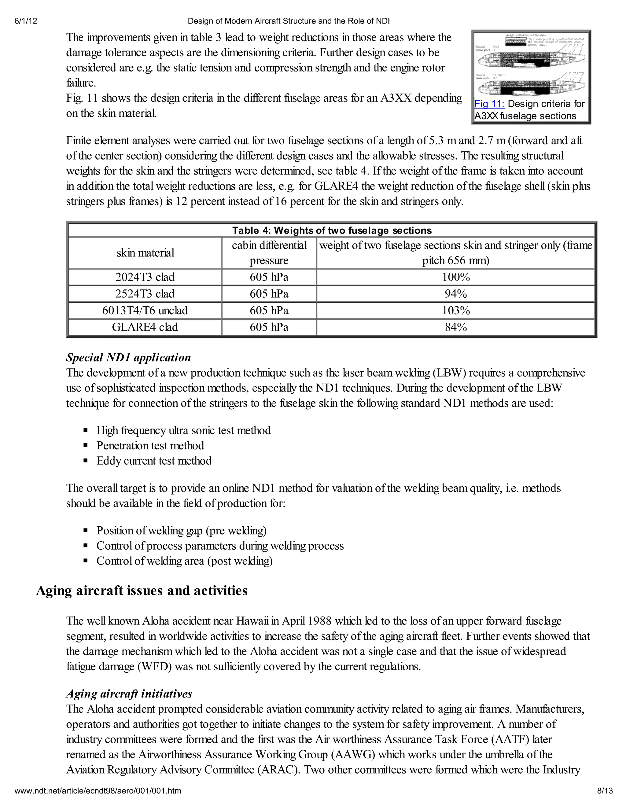 6/1/12                                         Design of Modern Aircraft Structure and the Role of NDI

             The improvements given in table 3 lead to weight reductions in those areas where the
             damage tolerance aspects are the dimensioning criteria. Further design cases to be
             considered are e.g. the static tension and compression strength and the engine rotor
             failure.
             Fig. 11 shows the design criteria in the different fuselage areas for an A3XX depending           Fig 11: Design criteria for
             on the skin material.                                                                             A3XX fuselage sections

             Finite element analyses were carried out for two fuselage sections of a length of 5.3 m and 2.7 m (forward and aft
             of the center section) considering the different design cases and the allowable stresses. The resulting structural
             weights for the skin and the stringers were determined, see table 4. If the weight of the frame is taken into account
             in addition the total weight reductions are less, e.g. for GLARE4 the weight reduction of the fuselage shell (skin plus
             stringers plus frames) is 12 percent instead of 16 percent for the skin and stringers only.

                                                           Table 4: Weights of two fuselage sections
                                                          cabin differential weight of two fuselage sections skin and stringer only (frame
                          skin material
                                                              pressure                             pitch 656 mm)
                         2024T3 clad                          605 hPa                                   100%
                         2524T3 clad                          605 hPa                                    94%
                       6013T4/T6 unclad                       605 hPa                                   103%
                         GLARE4 clad                          605 hPa                                    84%

             Special ND1 application
             The development of a new production technique such as the laser beam welding (LBW) requires a comprehensive
             use of sophisticated inspection methods, especially the ND1 techniques. During the development of the LBW
             technique for connection of the stringers to the fuselage skin the following standard ND1 methods are used:

                     High frequency ultra sonic test method
                     Penetration test method
                     Eddy current test method

             The overall target is to provide an online ND1 method for valuation of the welding beam quality, i.e. methods
             should be available in the field of production for:

                     Position of welding gap (pre welding)
                     Control of process parameters during welding process
                     Control of welding area (post welding)

     Aging aircraft issues and activities

             The well known Aloha accident near Hawaii in April 1988 which led to the loss of an upper forward fuselage
             segment, resulted in worldwide activities to increase the safety of the aging aircraft fleet. Further events showed that
             the damage mechanism which led to the Aloha accident was not a single case and that the issue of widespread
             fatigue damage (WFD) was not sufficiently covered by the current regulations.

             Aging aircraft initiatives
             The Aloha accident prompted considerable aviation community activity related to aging air frames. Manufacturers,
             operators and authorities got together to initiate changes to the system for safety improvement. A number of
             industry committees were formed and the first was the Air worthiness Assurance Task Force (AATF) later
             renamed as the Airworthiness Assurance Working Group (AAWG) which works under the umbrella of the
             Aviation Regulatory Advisory Committee (ARAC). Two other committees were formed which were the Industry
www.ndt.net/article/ecndt98/aero/001/001.htm                                                                                                 8/13
 