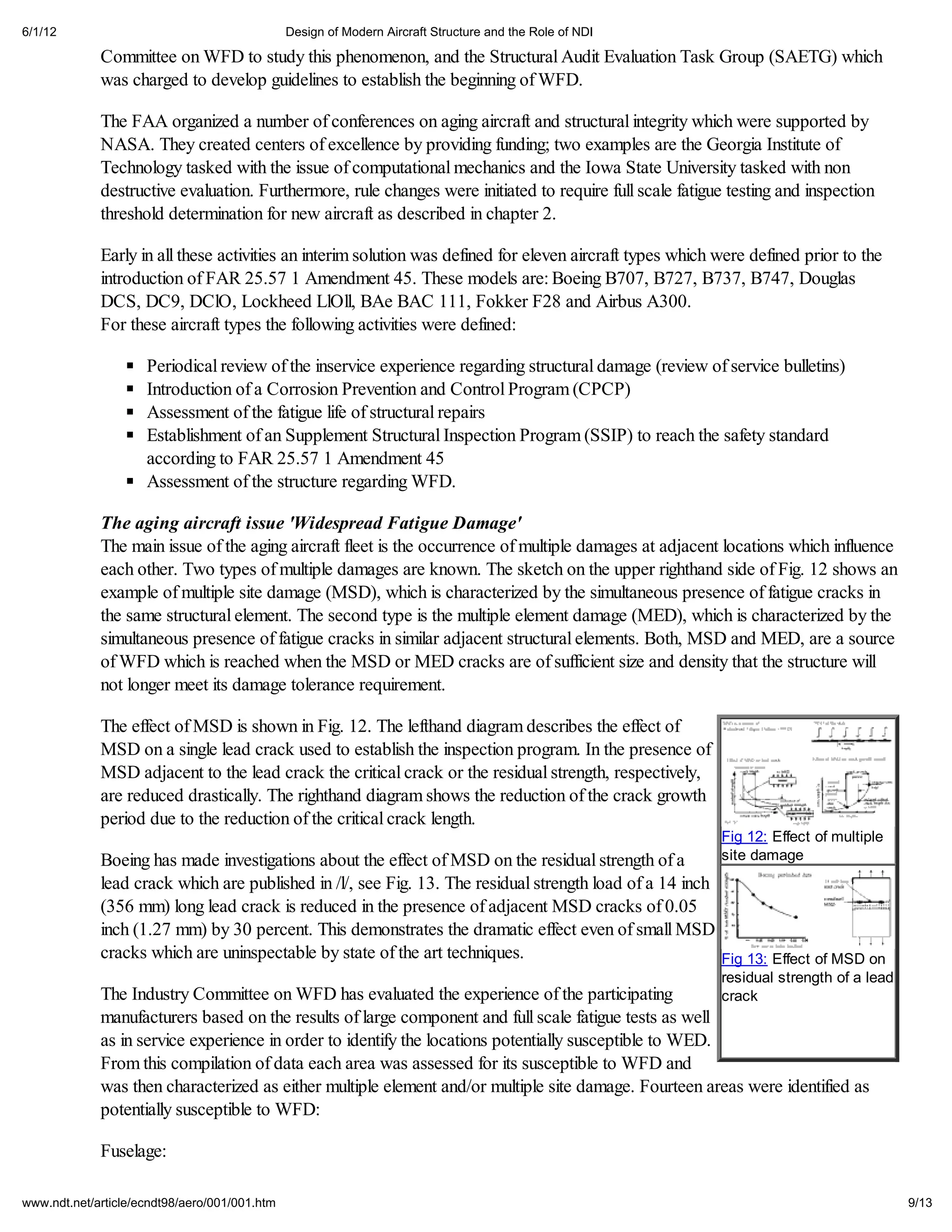 6/1/12                                         Design of Modern Aircraft Structure and the Role of NDI

             Committee on WFD to study this phenomenon, and the Structural Audit Evaluation Task Group (SAETG) which
             was charged to develop guidelines to establish the beginning of WFD.

             The FAA organized a number of conferences on aging aircraft and structural integrity which were supported by
             NASA. They created centers of excellence by providing funding; two examples are the Georgia Institute of
             Technology tasked with the issue of computational mechanics and the Iowa State University tasked with non
             destructive evaluation. Furthermore, rule changes were initiated to require full scale fatigue testing and inspection
             threshold determination for new aircraft as described in chapter 2.

             Early in all these activities an interim solution was defined for eleven aircraft types which were defined prior to the
             introduction of FAR 25.57 1 Amendment 45. These models are: Boeing B707, B727, B737, B747, Douglas
             DCS, DC9, DClO, Lockheed LlOll, BAe BAC 111, Fokker F28 and Airbus A300.
             For these aircraft types the following activities were defined:

                     Periodical review of the inservice experience regarding structural damage (review of service bulletins)
                     Introduction of a Corrosion Prevention and Control Program (CPCP)
                     Assessment of the fatigue life of structural repairs
                     Establishment of an Supplement Structural Inspection Program (SSIP) to reach the safety standard
                     according to FAR 25.57 1 Amendment 45
                     Assessment of the structure regarding WFD.

             The aging aircraft issue 'Widespread Fatigue Damage'
             The main issue of the aging aircraft fleet is the occurrence of multiple damages at adjacent locations which influence
             each other. Two types of multiple damages are known. The sketch on the upper righthand side of Fig. 12 shows an
             example of multiple site damage (MSD), which is characterized by the simultaneous presence of fatigue cracks in
             the same structural element. The second type is the multiple element damage (MED), which is characterized by the
             simultaneous presence of fatigue cracks in similar adjacent structural elements. Both, MSD and MED, are a source
             of WFD which is reached when the MSD or MED cracks are of sufficient size and density that the structure will
             not longer meet its damage tolerance requirement.

             The effect of MSD is shown in Fig. 12. The lefthand diagram describes the effect of
             MSD on a single lead crack used to establish the inspection program. In the presence of
             MSD adjacent to the lead crack the critical crack or the residual strength, respectively,
             are reduced drastically. The righthand diagram shows the reduction of the crack growth
             period due to the reduction of the critical crack length.
                                                                                                           Fig 12: Effect of multiple
             Boeing has made investigations about the effect of MSD on the residual strength of a          site damage
             lead crack which are published in /l/, see Fig. 13. The residual strength load of a 14 inch
             (356 mm) long lead crack is reduced in the presence of adjacent MSD cracks of 0.05
             inch (1.27 mm) by 30 percent. This demonstrates the dramatic effect even of small MSD
             cracks which are uninspectable by state of the art techniques.                              Fig 13: Effect of MSD on
                                                                                                           residual strength of a lead
             The Industry Committee on WFD has evaluated the experience of the participating             crack
             manufacturers based on the results of large component and full scale fatigue tests as well
             as in service experience in order to identify the locations potentially susceptible to WED.
             From this compilation of data each area was assessed for its susceptible to WFD and
             was then characterized as either multiple element and/or multiple site damage. Fourteen areas were identified as
             potentially susceptible to WFD:

             Fuselage:

www.ndt.net/article/ecndt98/aero/001/001.htm                                                                                             9/13
 