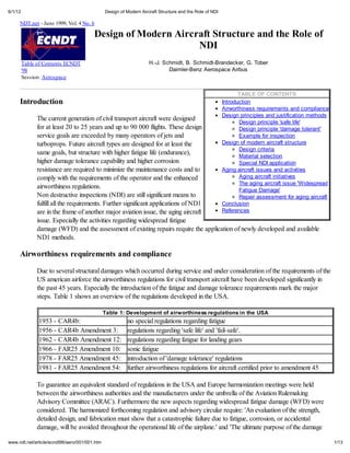 6/1/12                                         Design of Modern Aircraft Structure and the Role of NDI

     NDT.net - June 1999, Vol. 4 No. 6

                                        Design of Modern Aircraft Structure and the Role of
                                                              NDI
         Table of Contents ECNDT                                    H.-J. Schmidt, B. Schmidt-Brandecker, G. Tober
         '98                                                                Daimler-Benz Aerospace Airbus
         Session: Aerospace


                                                                                                                TABLE OF CONTENTS
     Introduction                                                                                        Introduction
                                                                                                         Airworthiness requirements and compliance
                                                                                                         Design principles and justification methods
               The current generation of civil transport aircraft were designed
                                                                                                                Design principle 'safe life'
               for at least 20 to 25 years and up to 90 000 flights. These design                               Design principle 'damage tolerant'
               service goals are exceeded by many operators of jets and                                         Example for inspection
               turboprops. Future aircraft types are designed for at least the                           Design of modern aircraft structure
                                                                                                                Design criteria
               same goals, but structure with higher fatigue life (endurance),                                  Material selection
               higher damage tolerance capability and higher corrosion                                          Special NDI application
               resistance are required to minimize the maintenance costs and to                          Aging aircraft issues and activities
               comply with the requirements of the operator and the enhanced                                    Aging aircraft initiatives
                                                                                                                The aging aircraft issue 'Widespread
               airworthiness regulations.                                                                       Fatigue Damage'
               Non destructive inspections (NDI) are still significant means to                                 Repair assessment for aging aircraft
               fulfill all the requirements. Further significant applications of ND1                     Conclusion
               are in the frame of another major aviation issue, the aging aircraft                      References
               issue. Especially the activities regarding widespread fatigue
               damage (WFD) and the assessment of existing repairs require the application of newly developed and available
               ND1 methods.

     Airworthiness requirements and compliance

               Due to several structural damages which occurred during service and under consideration of the requirements of the
               US american airforce the airworthiness regulations for civil transport aircraft have been developed significantly in
               the past 45 years. Especially the introduction of the fatigue and damage tolerance requirements mark the major
               steps. Table 1 shows an overview of the regulations developed in the USA.

                                               Table 1: Development of airworthiness regulations in the USA
               1953 - CAR4b:                             no special regulations regarding fatigue
               1956 - CAR4b Amendment 3:                 regulations regarding 'safe life' and 'fail-safe'.
               1962 - CAR4b Amendment 12:                regulations regarding fatigue for landing gears
               1966 - FAR25 Amendment 10:                sonic fatigue
               1978 - FAR25 Amendment 45:                introduction of 'damage tolerance' regulations
               1981 - FAR25 Amendment 54:                further airworthiness regulations for aircraft certified prior to amendment 45

               To guarantee an equivalent standard of regulations in the USA and Europe harmonization meetings were held
               between the airworthiness authorities and the manufacturers under the umbrella of the Aviation Rulemaking
               Advisory Committee (ARAC). Furthermore the new aspects regarding widespread fatigue damage (WFD) were
               considered. The harmonized forthcoming regulation and advisory circular require: 'An evaluation of the strength,
               detailed design, and fabrication must show that a catastrophic failure due to fatigue, corrosion, or accidental
               damage, will be avoided throughout the operational life of the airplane.' and 'The ultimate purpose of the damage

www.ndt.net/article/ecndt98/aero/001/001.htm                                                                                                           1/13
 
