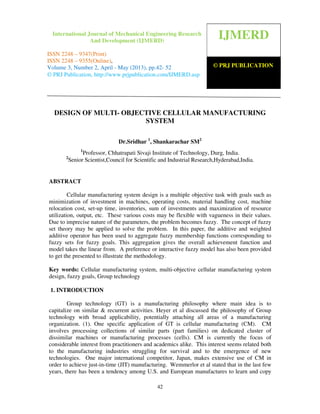 International Journal of Mechanical Engineering Research and Development (IJMERD) ISSN
2248-9347 (Print), ISSN 2248-9355 (Online) Volume 3, Number 1, April-May (2013)
42
DESIGN OF MULTI- OBJECTIVE CELLULAR MANUFACTURING
SYSTEM
Dr.Sridhar 1
, Shankarachar SM2
1
Professor, Chhatrapati Sivaji Institute of Technology, Durg, India.
2
Senior Scientist,Council for Scientific and Industrial Research,Hyderabad,India.
ABSTRACT
Cellular manufacturing system design is a multiple objective task with goals such as
minimization of investment in machines, operating costs, material handling cost, machine
relocation cost, set-up time, inventories, sum of investments and maximization of resource
utilization, output, etc. These various costs may be flexible with vagueness in their values.
Due to imprecise nature of the parameters, the problem becomes fuzzy. The concept of fuzzy
set theory may be applied to solve the problem. In this paper, the additive and weighted
additive operator has been used to aggregate fuzzy membership functions corresponding to
fuzzy sets for fuzzy goals. This aggregation gives the overall achievement function and
model takes the linear from. A preference or interactive fuzzy model has also been provided
to get the presented to illustrate the methodology.
Key words: Cellular manufacturing system, multi-objective cellular manufacturing system
design, fuzzy goals, Group technology
1. INTRODUCTION
Group technology (GT) is a manufacturing philosophy where main idea is to
capitalize on similar & recurrent activities. Heyer et al discussed the philosophy of Group
technology with broad applicability, potentially attaching all areas of a manufacturing
organization. (1). One specific application of GT is cellular manufacturing (CM). CM
involves processing collections of similar parts (part families) on dedicated cluster of
dissimilar machines or manufacturing processes (cells). CM is currently the focus of
considerable interest from practitioners and academics alike. This interest seems related both
to the manufacturing industries struggling for survival and to the emergence of new
technologies. One major international competitor, Japan, makes extensive use of CM in
order to achieve just-in-time (JIT) manufacturing. Wemmerlor et al stated that in the last few
years, there has been a tendency among U.S. and European manufactures to learn and copy
IJMERD
© PRJ PUBLICATION
International Journal of Mechanical Engineering Research
And Development (IJMERD)
ISSN 2248 – 9347(Print)
ISSN 2248 – 9355(Online),
Volume 3, Number 2, April - May (2013), pp.42- 52
© PRJ Publication, http://www.prjpublication.com/IJMERD.asp
 