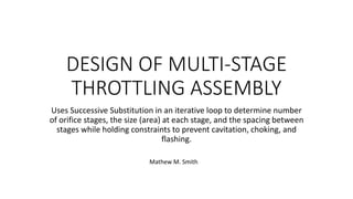 DESIGN OF MULTI-STAGE
THROTTLING ASSEMBLY
Uses Successive Substitution in an iterative loop to determine number
of orifice stages, the size (area) at each stage, and the spacing between
stages while holding constraints to prevent cavitation, choking, and
flashing.
Mathew M. Smith
 