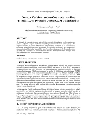 International Journal on Soft Computing (IJSC) Vol. 5, No. 2, May 2014
DOI: 10.5121/ijsc.2014.5202 11
DESIGN OF MULTILOOP CONTROLLER FOR
THREE TANK PROCESS USING CDM TECHNIQUES
N. Kanagasabai1
and N. Jaya2
1,2
Department of Instrumentation Engineering,Annamalai University,
Annamalainagar, 608002, India
ABSTRACT
In this study the controller for three tank multi loop system is designed using coefficient Diagram
method. Coefficient Diagram Method is one of the polynomial methods in control design. The
controller designed by using CDM technique is based on the coefficients of the characteristics
polynomial of the closed loop system according to the convenient performance such as equivalent
time constant, stability indices and stability limit. Controller is designed for the three tank process
by using CDM Techniques; the simulation results show that the proposed control strategies have
good set point tracking and better response capability.
KEYWORDS
Coefficient diagram method, three tank, multiloop, CDM-PI
1. INTRODUCTION
Most of the processes industry in power plants, refinery process, aircrafts and chemical industries
are multivariable or multi-input multi-output (MIMO) and control of these MIMO processes are
more complicated than SISO processes. The strategies are used to design a controller for the Single
input and single output (SISO) process cannot be applied for Multi input and multi output (MIMO)
process because of the more interaction between the two loops. The different methods have been
presented in the literature for control [1] of MIMO process. Proportional-integral-derivative (PID)
or Proportional-Integral (PI) based controllers are used very commonly to control three tank
systems. Generalized synthesis method used to tuning the controller parameters. Generally the two
types of control schemes are available to control the MIMO processes. The first control scheme or
multiloop control scheme, where single loop controller are used to in the form of diagonal matrix is
one.. The second scheme is a [3] multivariable controller known as the centralized controller.
Matrix is not a diagonal one.
In this paper, the Coefficient Diagram Method (CDM) can be used to design a controller for MIMO
process. Now the CDM is well established approach to design a controller, which provides an
outstanding time domain characteristics of closed loop systems. Basically the CDM is based on
pole assignment, which can locate of the closed-loop system are used to obtained the predetermined
values. Although it has been used to demonstrate the design based on CDM. It has some robustness
and is possible to see that of the smooth response without oscillation in change in the model of the
process exists.
2. COEFFICIENT DIAGRAM METHOD
The CDM design procedure is quiet easily understandable, efficient and useful. Therefore, the
coefficients of the CDM controller polynomials which can be determined more easily than the PID
 