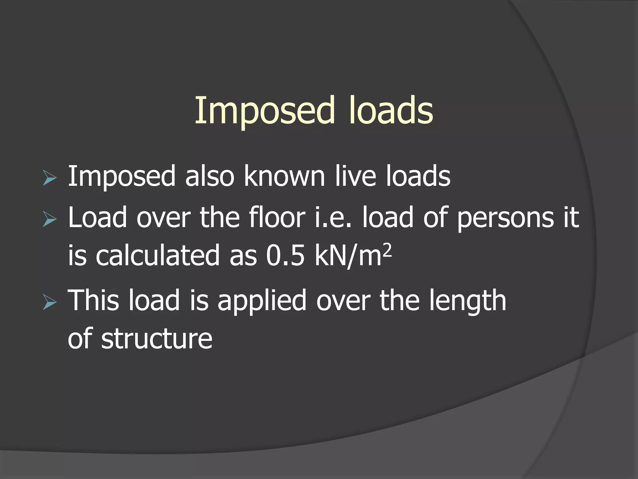 Imposed loads
 Imposed also known live loads
 Load over the floor i.e. load of persons it
is calculated as 0.5 kN/m2
 This load is applied over the length
of structure
 